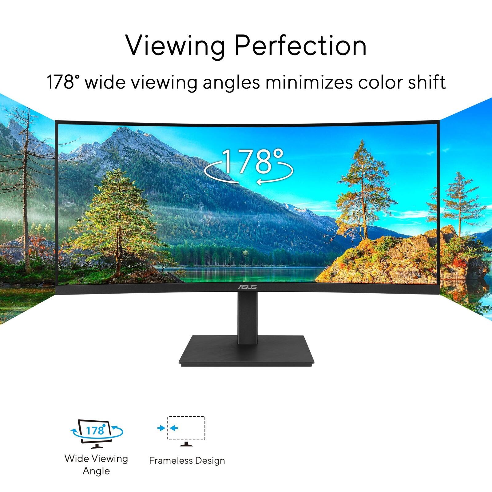 Viewing Perfection  
178° wide viewing angles minimizes color shift  

178° Wide Viewing Angle  
Frameless Design
