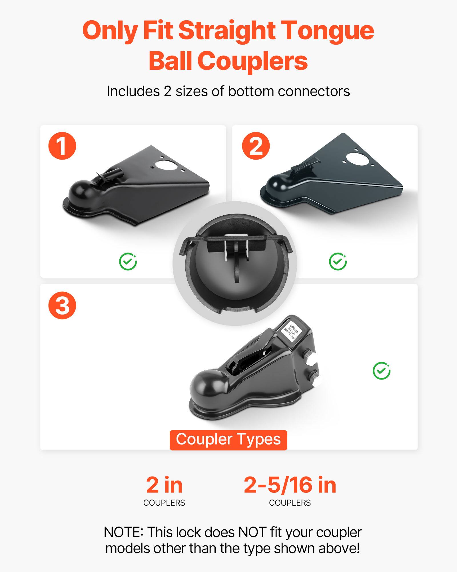 Only Fit Straight Tongue Ball Couplers  
Includes 2 sizes of bottom connectors  

Coupler Types  
2 in COUPLERS  
2-5/16 in COUPLERS  

NOTE: This lock does NOT fit your coupler models other than the type shown above!