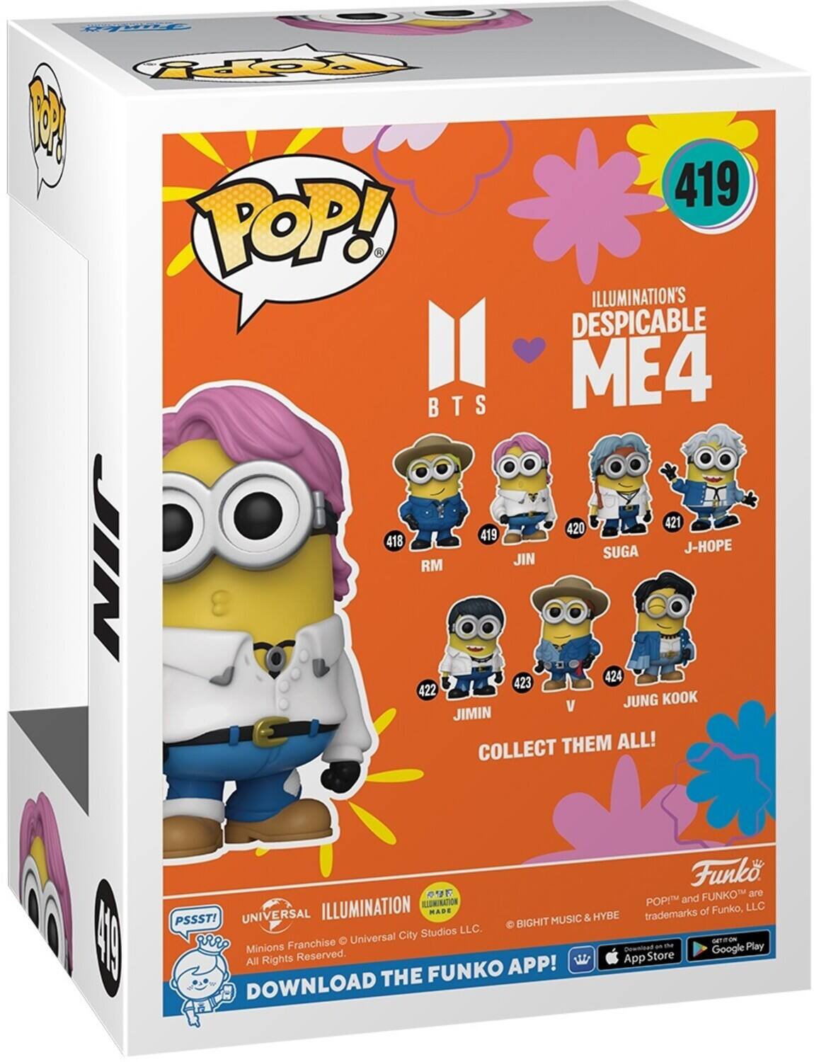 POP! ILLUMINATION'S DESPICABLE ME4
419
418 RM
420 JIN
421 J-HOPE
422
423 JIMIN
424 JUNG KOOK
COLLECT THEM ALL!
Funko
ILLUMINATION MADE
PSSST!
UNIVERSAL
BIGHIT MUSIC & HYBE
All Rights Reserved.
DOWNLOAD THE FUNKO APP!
FUNKO and POP! are trademarks of Funko, LLC.
Minions Franchise © Universal City Studios LLC.
DOWNLOAD THE FUNKO APP!
App Store
Google Play