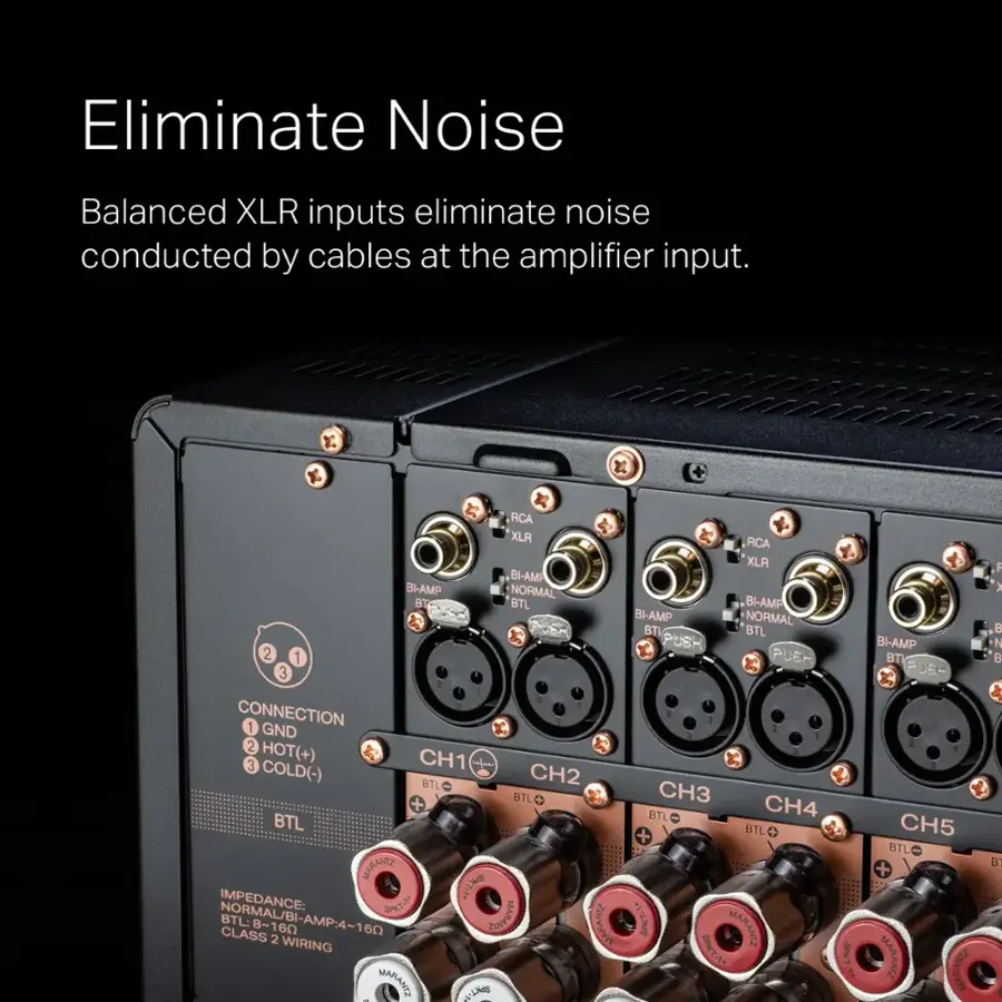 Eliminate Noise: Balanced XLR inputs eliminate noise conducted by cables at the amplifier input.

RCA XLR: RCA XLA BI-AMP BI-AMP NORMAL BT BTL BI-AMP BI-AMP NORMAL BTI BTL PUSH 2 1 PUBR 3 CONNECTION 1 GND 2 HOT(+) CH1 3 COLD(-) BTL CH2 + BTL CH3 BTL CH4 BTL BTL + MARANTE IMPEDANCE: WL SPT-1 MARANDE NORMAL/BI-AMP:4-160 BTL:8-160 CLASS BTL MARAND T-1 MARANTZ 2 WIRING -LNM SP-1 MARANTZ  BI-AMP BT PUSH 2 1 PUBR 3 CONNECTION 1 GND 2 HOT(+) CH1 3 COLD(-) BTL CH2 + BTL CH3 BTL CH4 BTL BTL + MARANTE IMPEDANCE: WL SPT-1 MARANDE NORMAL/BI-AMP:4-160 BTL:8-160 CLASS BTL MARAND T-1 MARANTZ 2 WIRING -LNM SP-1 MARANTZ  BI-AMP BT PUSH 2 1 PUBR 3 CONNECTION 1 GND 2 HOT(+) CH1 3 COLD(-) BTL CH2 + BTL CH3 BTL CH4 BTL BTL + MARANTE IMPEDANCE: WL SPT-1 MARANDE NORMAL/BI-AMP:4-160 BTL:8-160 CLASS BTL MARAND T-1 MARANTZ 2 WIRING -LNM SP-1 MARANTZ  BI-AMP BT PUSH 2 1 PUBR 3 CONNECTION 1 GND 2 HOT(+) CH1 3 COLD(-) BTL CH2 + BTL CH3 BTL CH4 BTL BTL + MARANTE IMPEDANCE: WL SPT-1 MARANDE NORMAL/BI-