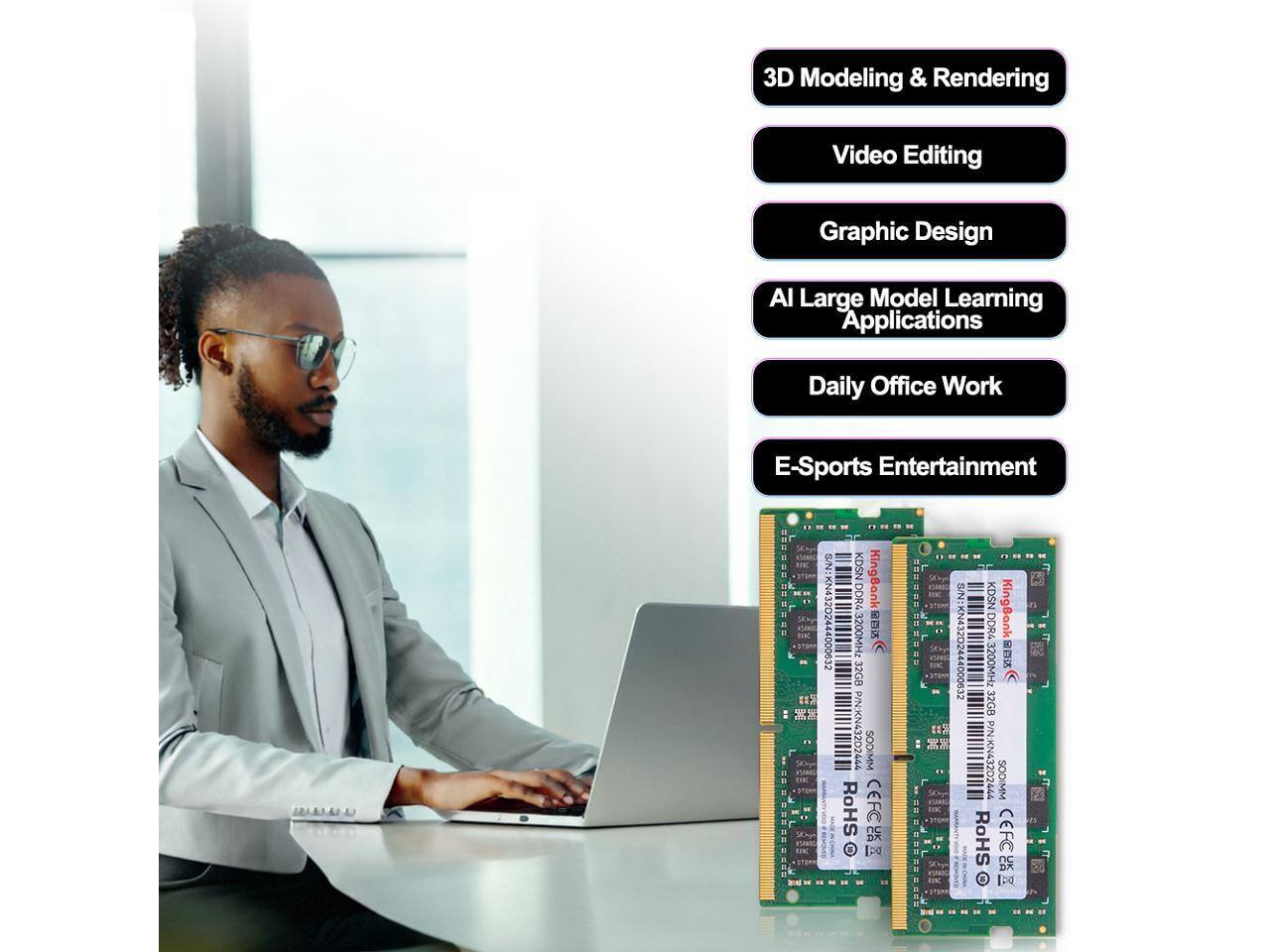 3D Modeling & Rendering  
Video Editing  
Graphic Design  
AI Large Model Learning Applications  
Daily Office Work  
E-Sports Entertainment  

KingBank  
32GB DDR4 3200MHZ  
S/N: KN43202444000632  
P/N: KN43202444  
SODIMM  
RoHS CEFC