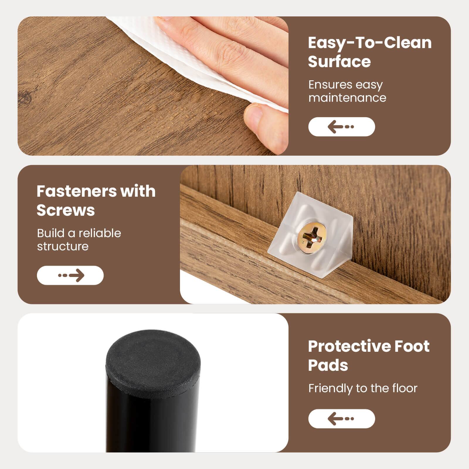 Easy-To-Clean Surface  
Ensures easy maintenance  

Fasteners with Screws  
Build a reliable structure  

Protective Foot Pads  
Friendly to the floor