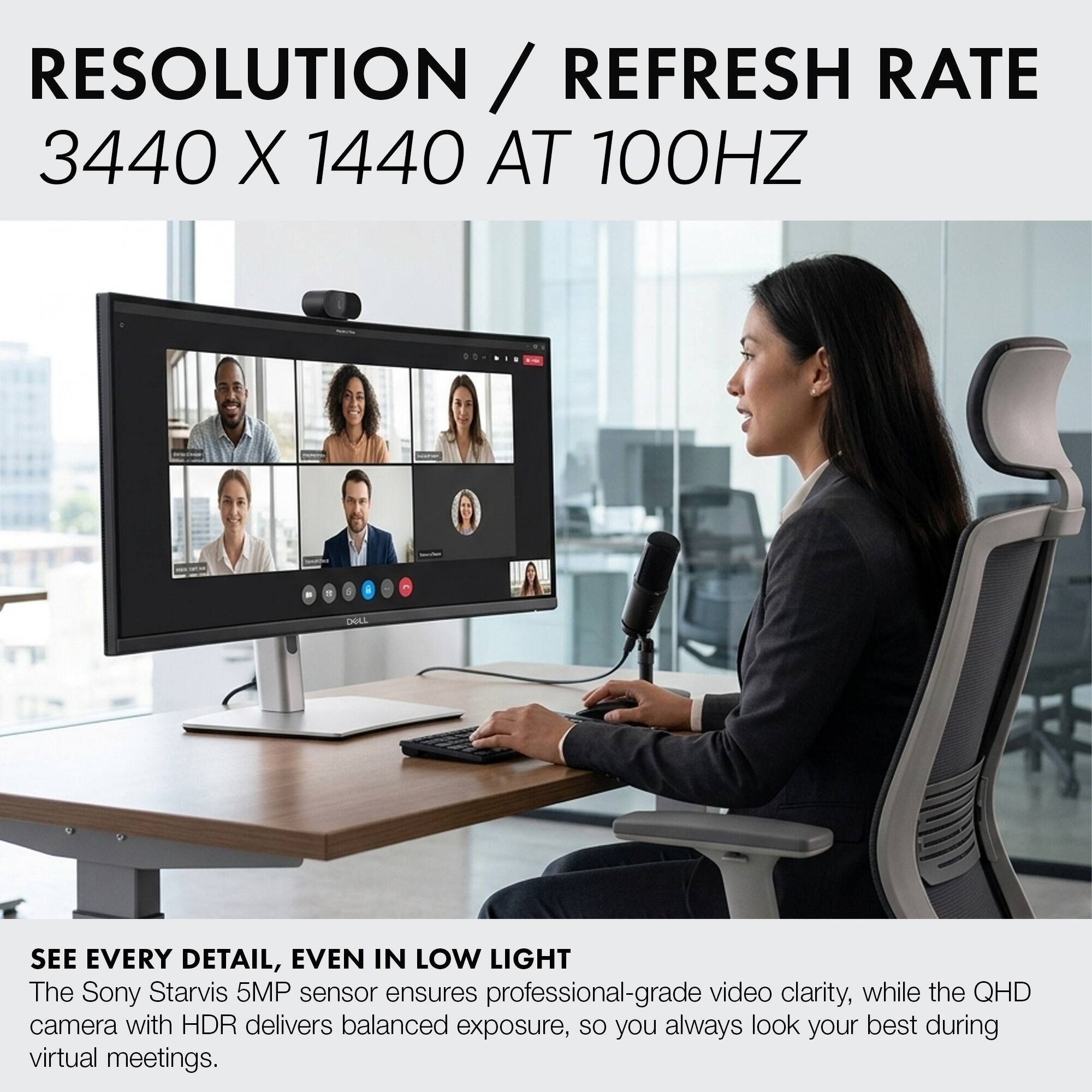 RESOLUTION / REFRESH RATE  
3440 X 1440 AT 100HZ  

SEE EVERY DETAIL, EVEN IN LOW LIGHT  
The Sony Starvis 5MP sensor ensures professional-grade video clarity, while the QHD camera with HDR delivers balanced exposure, so you always look your best during virtual meetings.