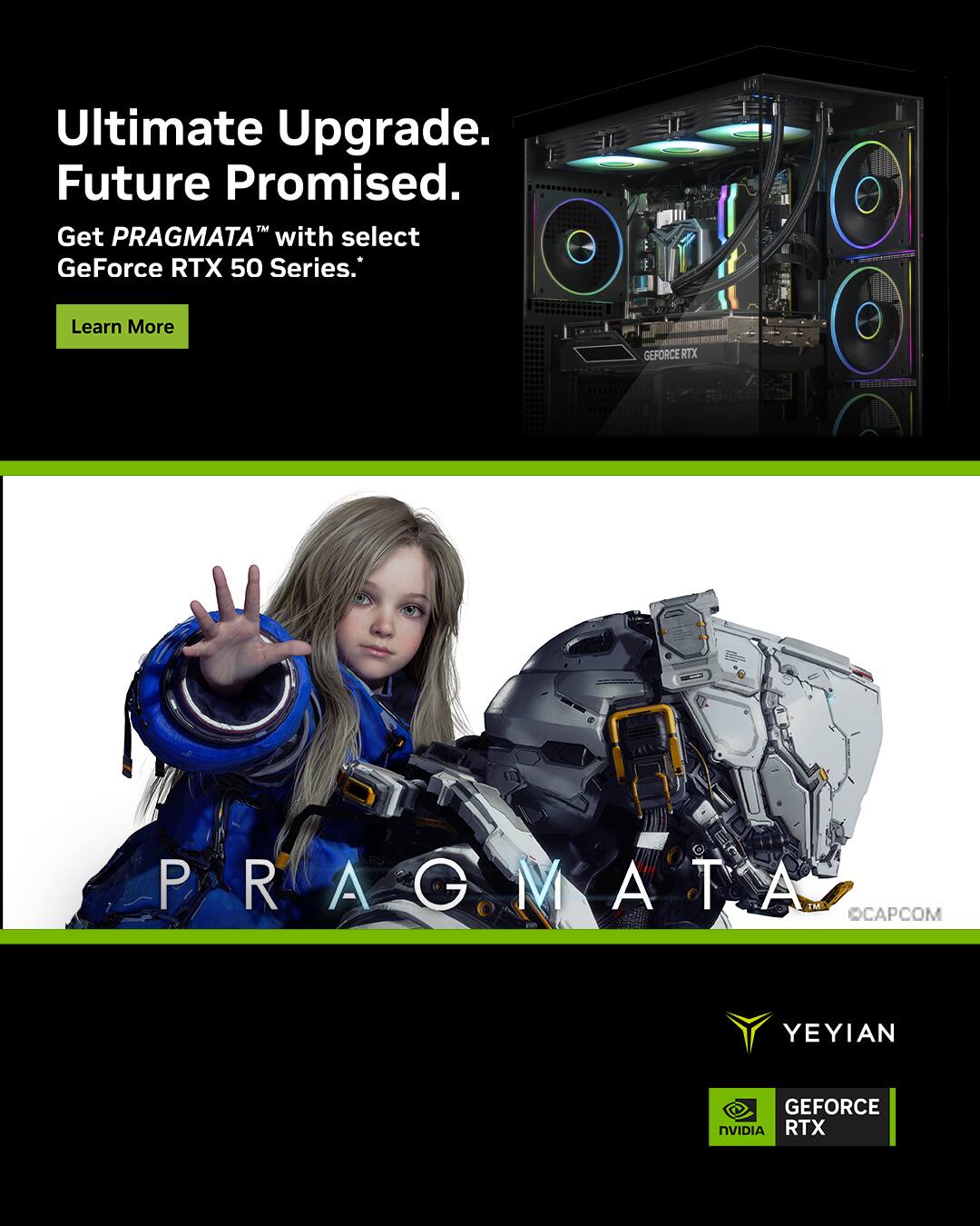 Ultimate Upgrade.  
Future Promised.  
Get PRAGMATA™ with select GeForce RTX 50 Series.  
Learn More  

PRAGMATA™  
CAPCOM  

YEYIAN  
GEFORCE RTX  
NVIDIA