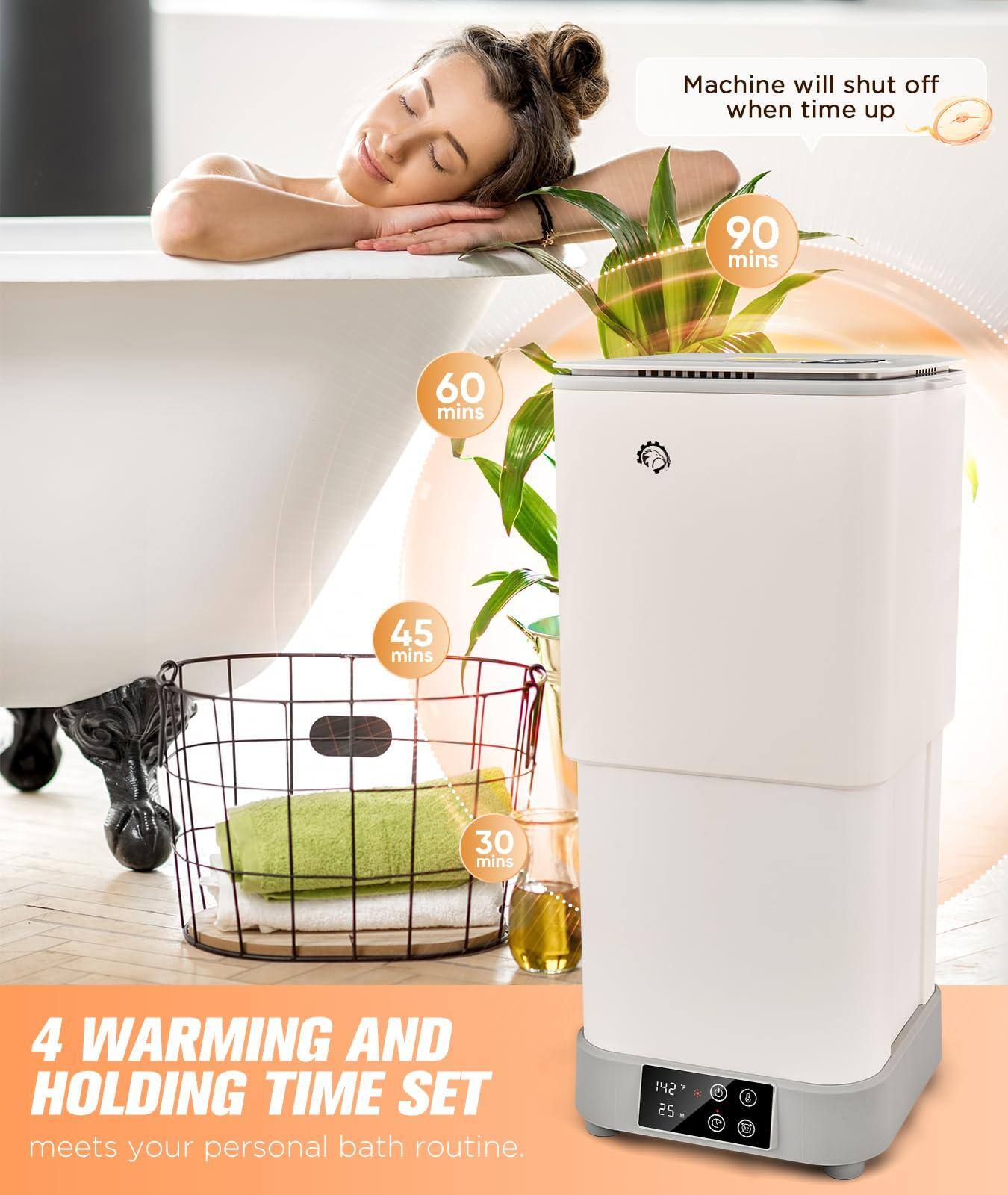 Machine will shut off when time up

90 mins

60 mins

45 mins

30 mins

4 WARMING AND HOLDING TIME SET meets your personal bath routine.