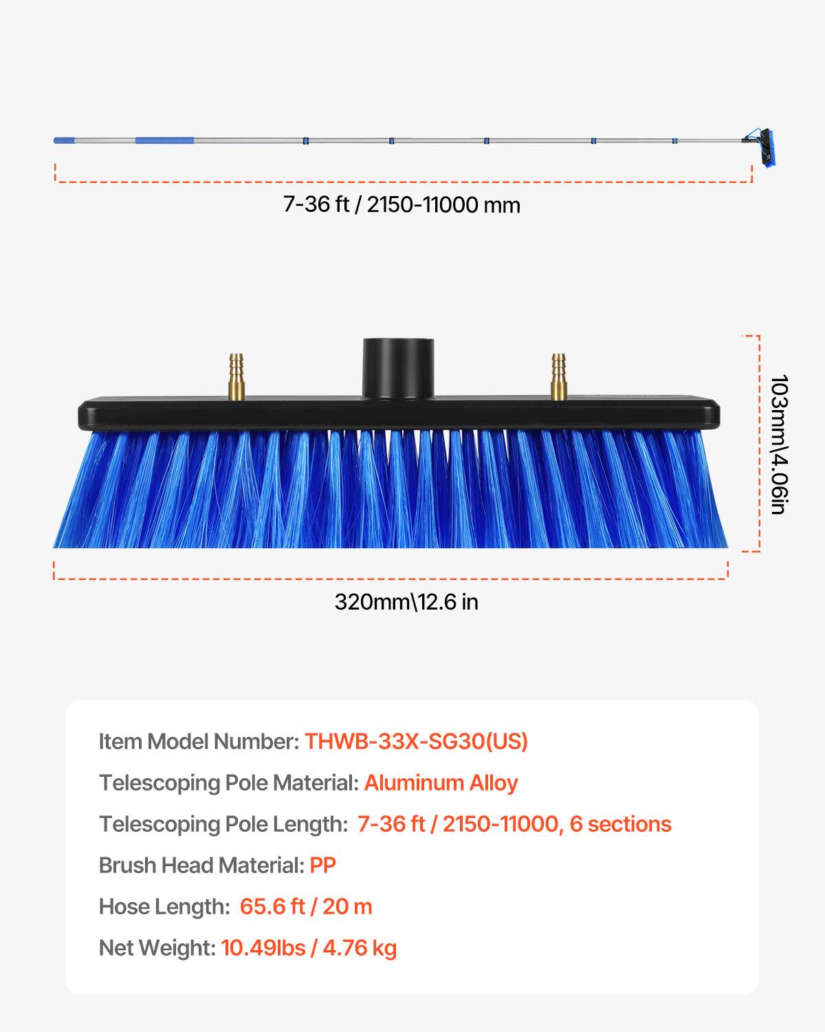 7-36 ft / 2150-11000 mm

320mm / 12.6 in

103mm / 4.06 in

Item Model Number: THWB-33X-SG30(US)

Telescoping Pole Material: Aluminum Alloy

Telescoping Pole Length: 7-36 ft / 2150-11000, 6 sections

Brush Head Material: PP

Hose Length: 65.6 ft / 20 m

Net Weight: 10.49lbs / 4.76 kg