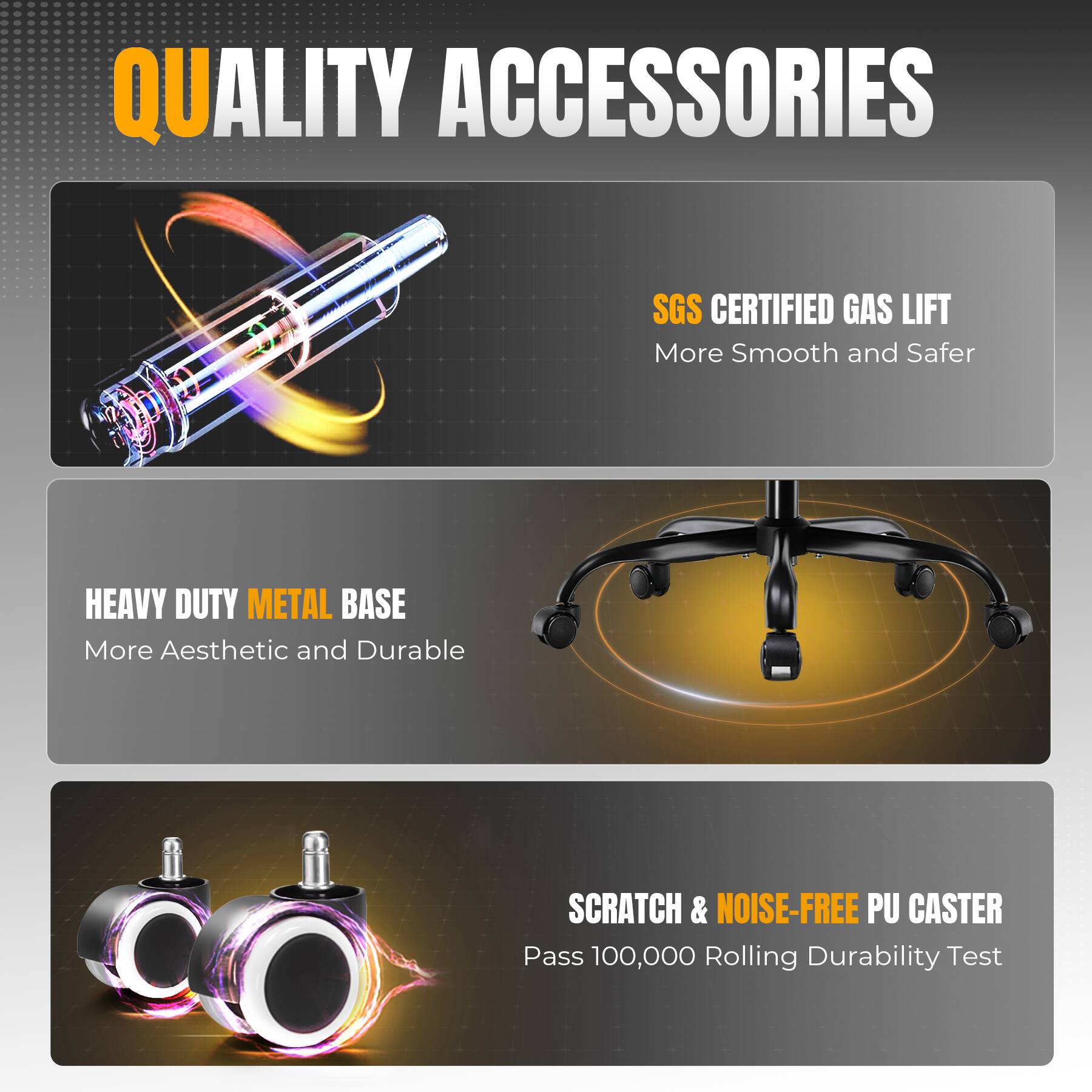 QUALITY ACCESSORIES
SGS CERTIFIED GAS LIFT
More Smooth and Safer
HEAVY DUTY METAL BASE
More Aesthetic and Durable
SCRATCH & NOISE-FREE PU CASTER
Pass 100,000 Rolling Durability Test