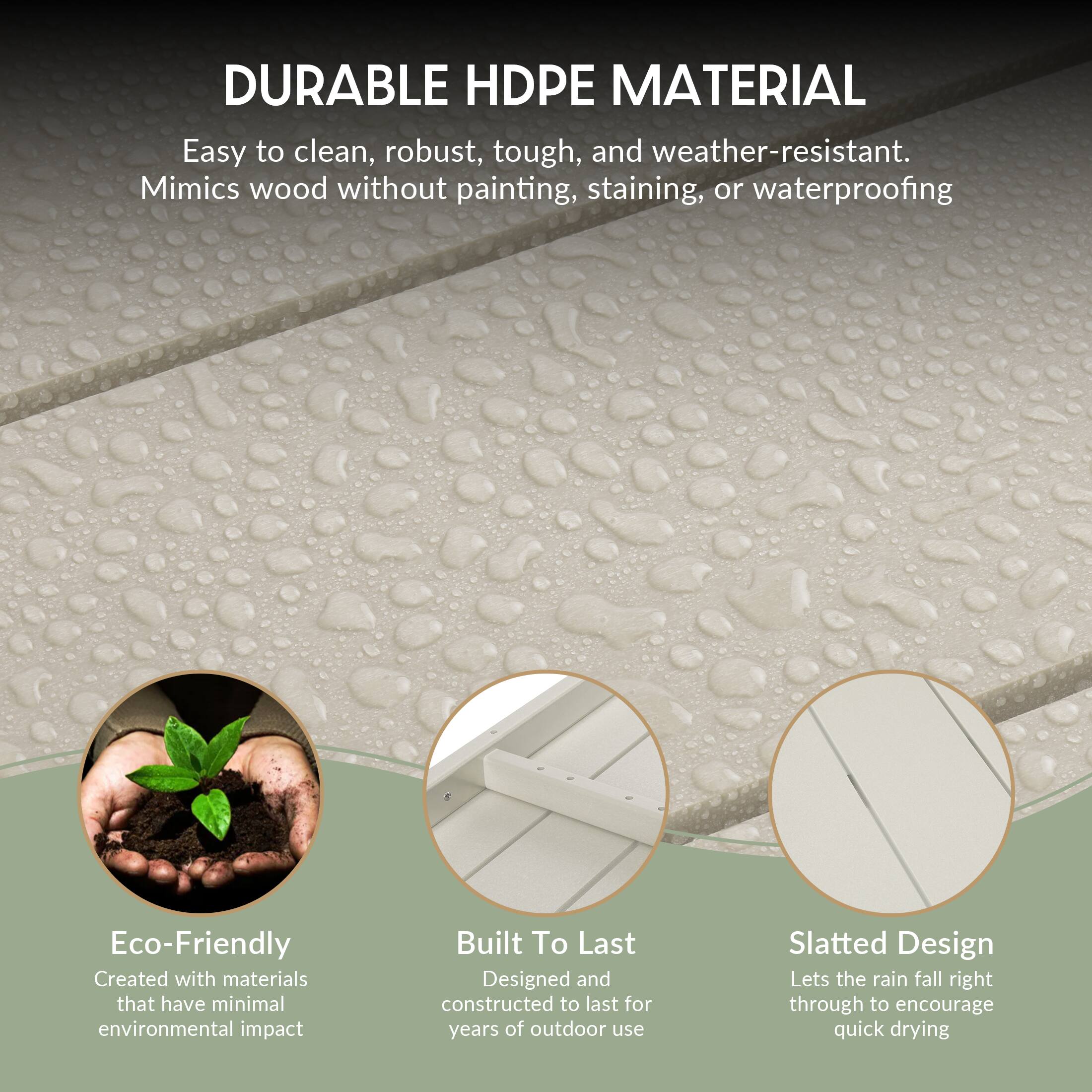 DURABLE HDPE MATERIAL  
Easy to clean, robust, tough, and weather-resistant.  
Mimics wood without painting, staining, or waterproofing  

Eco-Friendly  
Created with materials that have minimal environmental impact  

Built To Last  
Designed and constructed to last for years of outdoor use  

Slatted Design  
Lets the rain fall right through to encourage quick drying