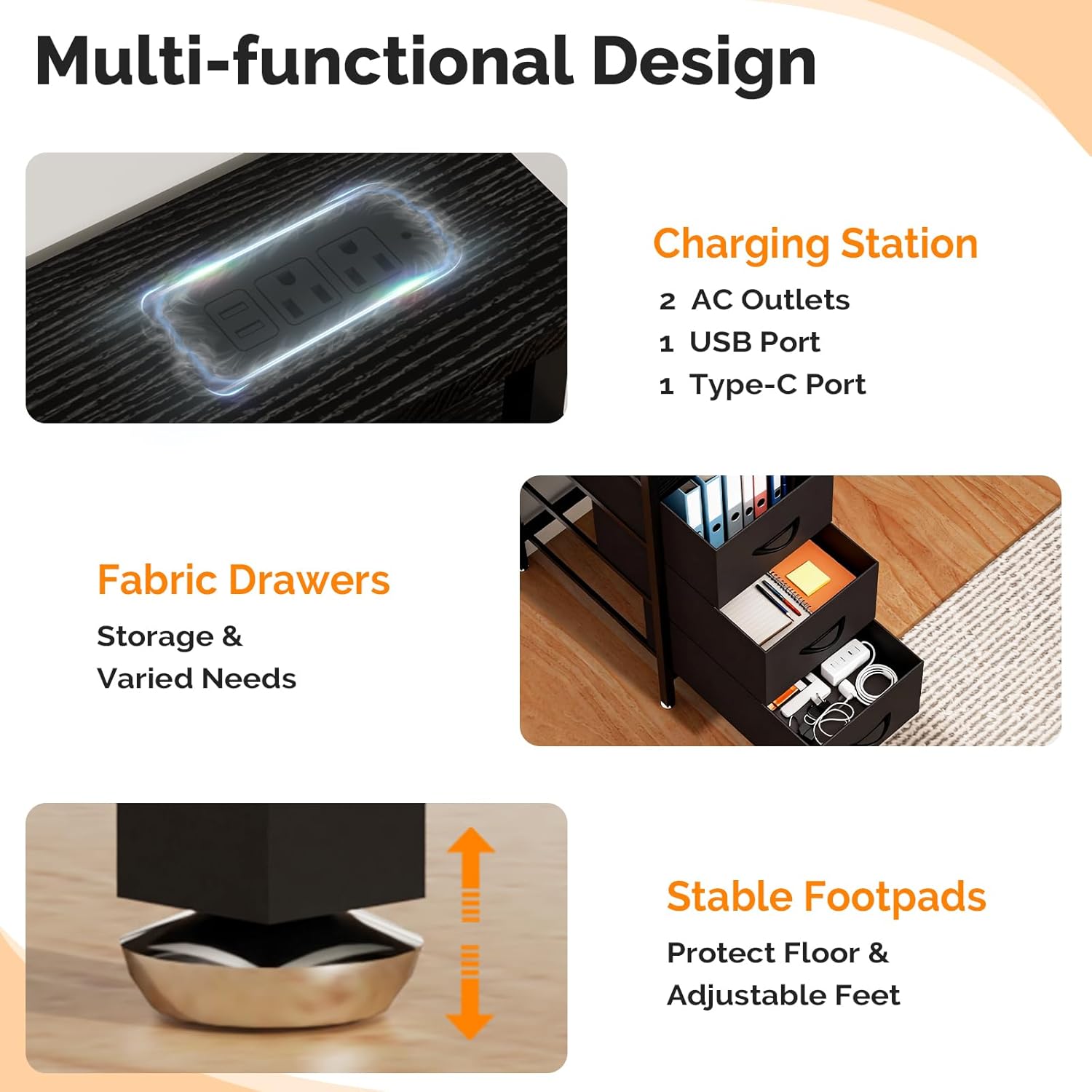 Multi-functional Design Charging Station

- 2 AC Outlets
- 1 USB Port
- 1 Type-C Port

Fabric Drawers
Storage & Varied Needs

Stable Footpads
Protect Floor & Adjustable Feet