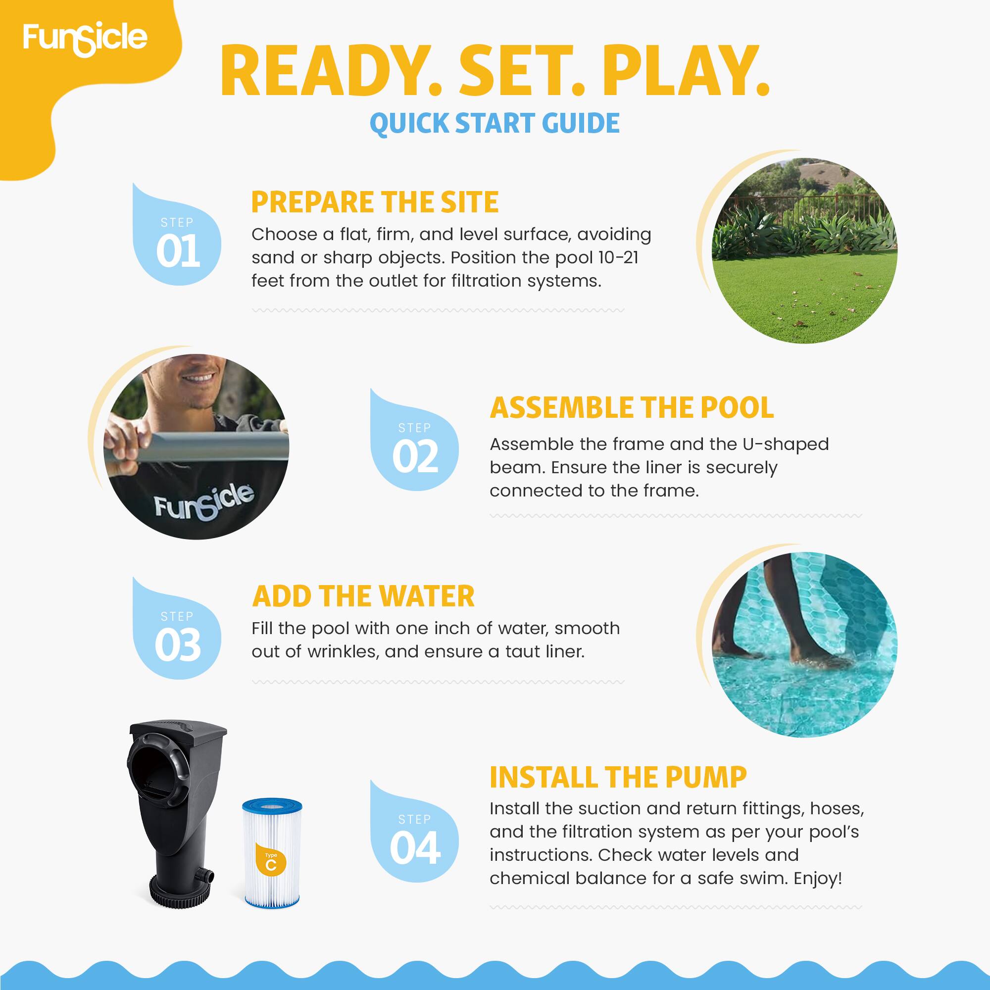 FunSicle READY. SET. PLAY. QUICK START GUIDE

STEP 01 PREPARE THE SITE
Choose a flat, firm, and level surface, avoiding sand or sharp objects. Position the pool 10-21 feet from the outlet for filtration systems.

STEP 02 ASSEMBLE THE POOL
Assemble the frame and the U-shaped beam. Ensure the liner is securely connected to the frame.

STEP 03 ADD THE WATER
Fill the pool with one inch of water, smooth out of wrinkles, and ensure a taut liner.

STEP 04 INSTALL THE PUMP
Install the suction and return fittings, hoses, and the filtration system as per your pool's instructions. Check water levels and chemical balance for a safe swim. Enjoy!