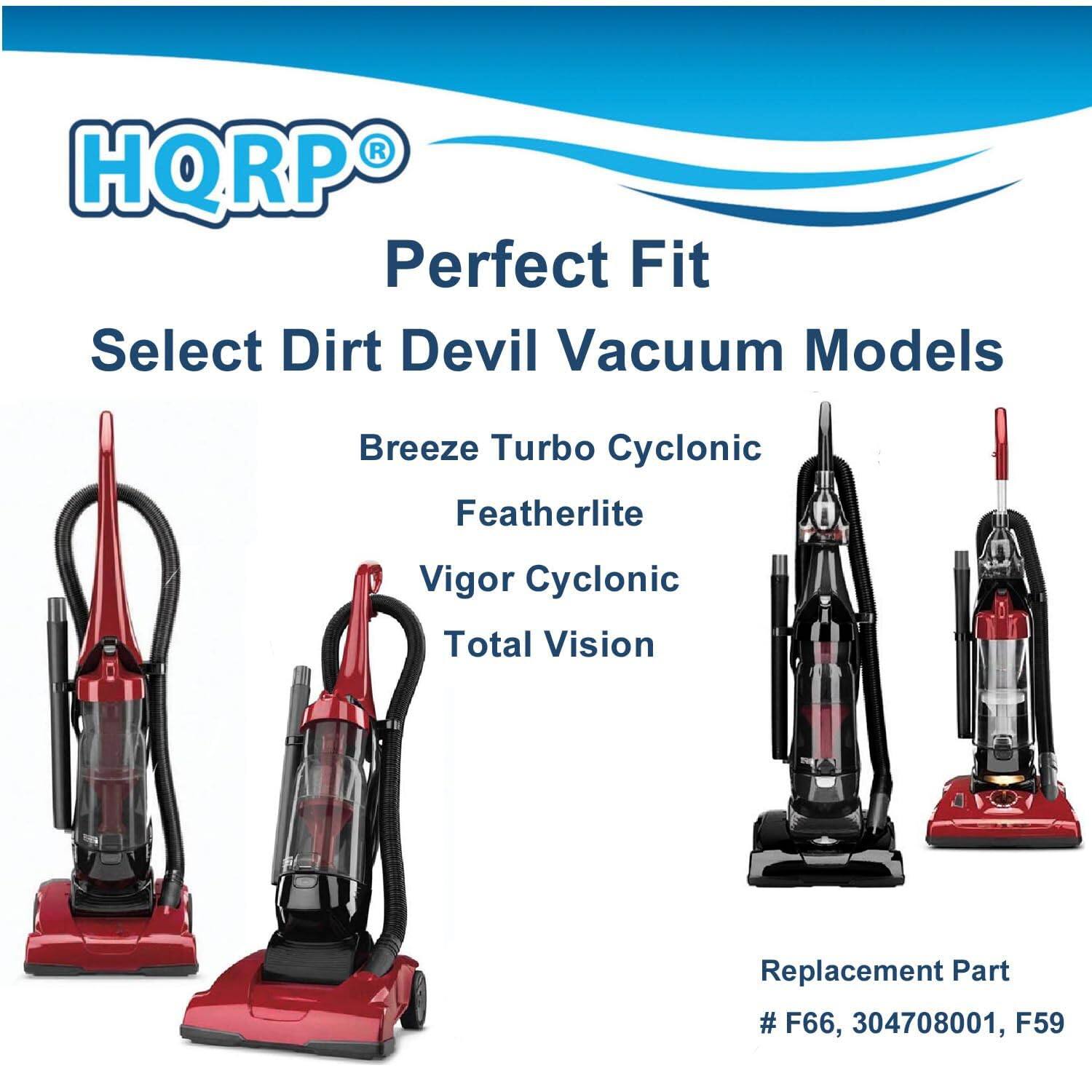 HQRP Perfect Fit Select Dirt Devil Vacuum Models  
Breeze Turbo Cyclonic  
Featherlite  
Vigor Cyclonic  
Total Vision  

Replacement Part  
# F66, 304708001, F59