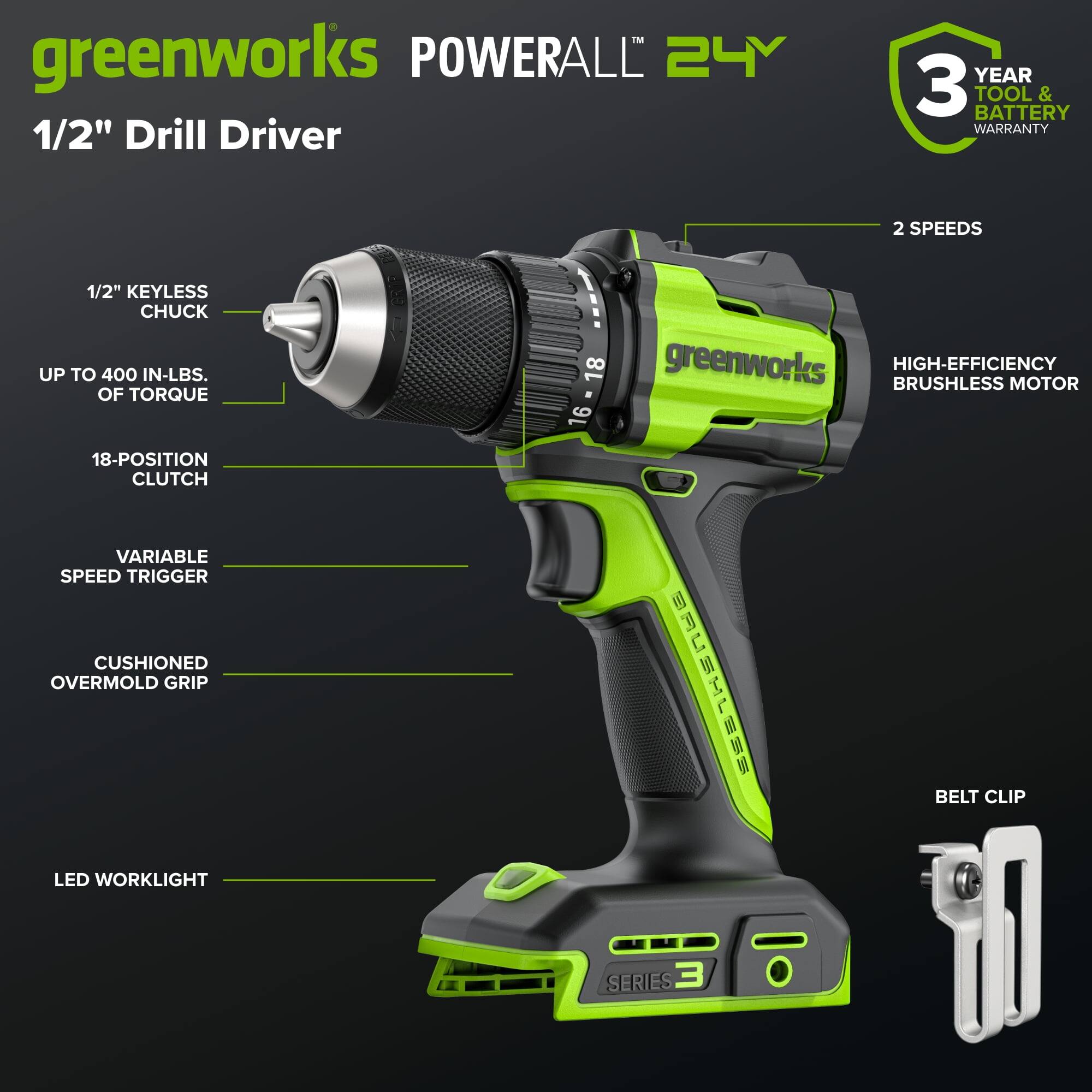 - **Greenworks Powerall 24V 1/2" Drill Driver**
- **3 Year Tool & Battery Warranty**
- **2 Speeds**
- **1/2" Keyless Chuck**
- **Up to 400 in-lbs. of Torque**
- **18-Position Clutch**
- **Variable Speed Trigger**
- **Cushioned Overmold Grip**
- **LED Worklight**
- **High-Efficiency Brushless Motor**
- **Belt Clip**
- **Series 3**