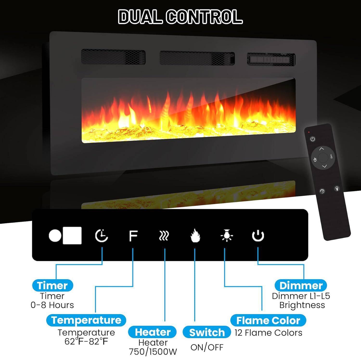 DUAL CONTROL

- Timer
  - 0-8 Hours

- Temperature
  - 62°F-82°F

- Heater
  - 750/1500W

- Switch
  - ON/OFF

- Flame Color
  - 12 Flame Colors

- Dimmer
  - L1-L5
  - Brightness