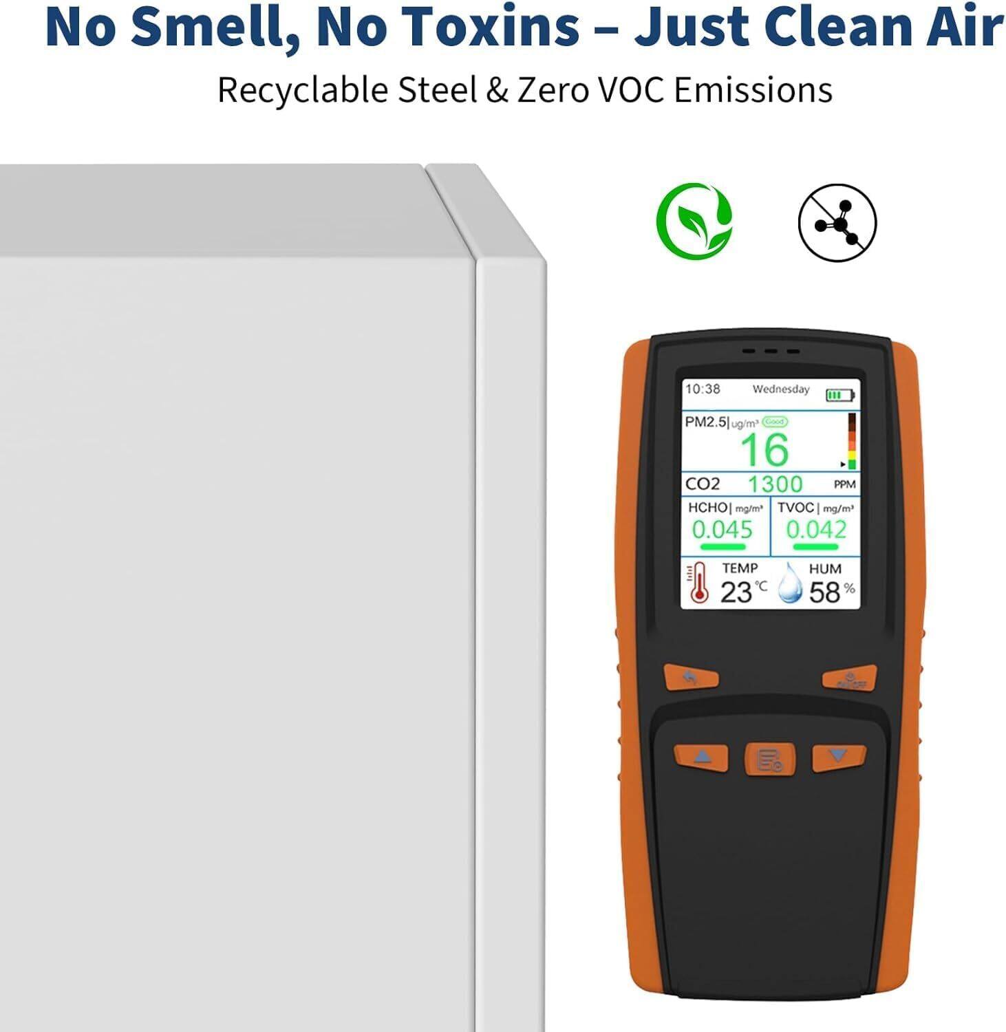 No Smell, No Toxins – Just Clean Air  
Recyclable Steel & Zero VOC Emissions  

10:38 Wednesday  

PM2.5: 16 µg/m³  
CO2: 1300 PPM  
HCHO: 0.045 mg/m³  
TVOC: 0.042 mg/m³  
TEMP: 23°C  
HUM: 58%