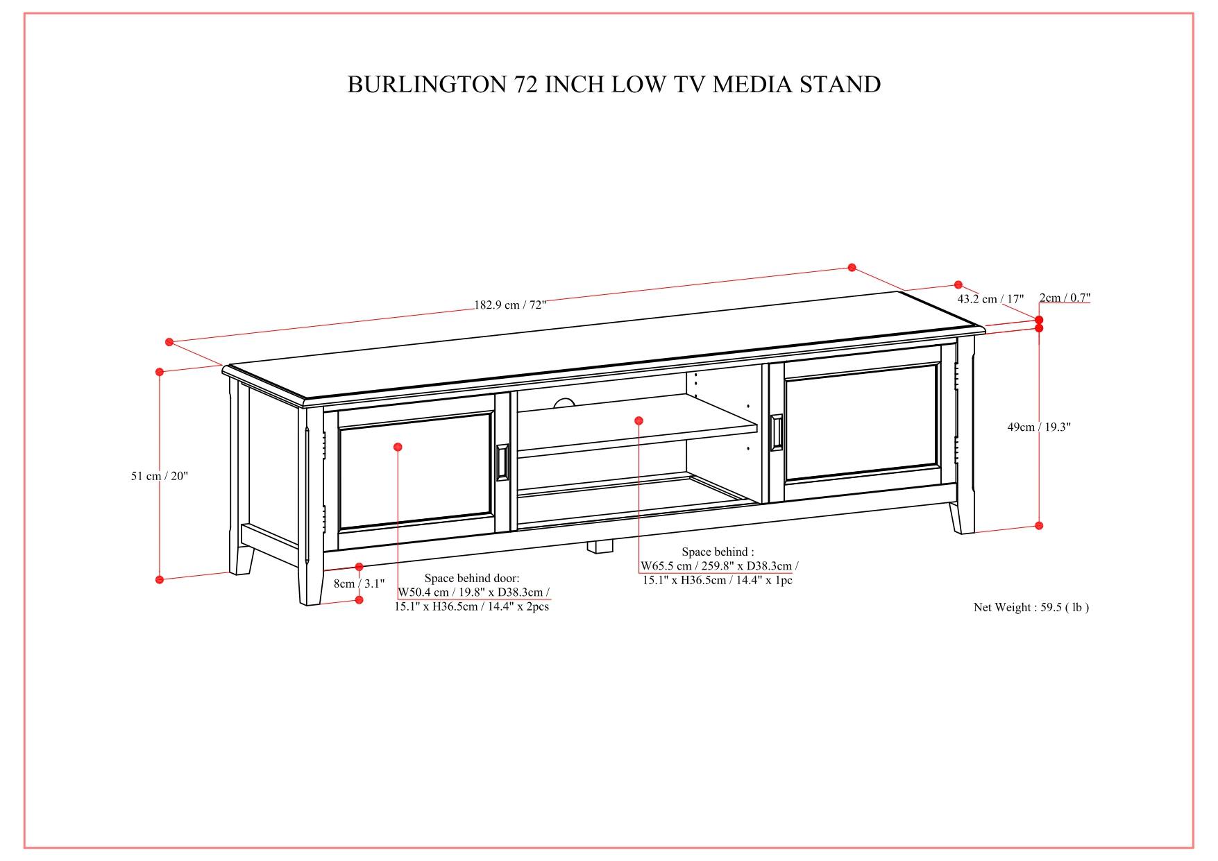 BURLINGTON 72 INCH LOW TV MEDIA STAND

- Width: 182.9 cm / 72"
- Depth: 51 cm / 20"
- Height: 49 cm / 19.3"
- Space behind door: 8 cm / 3.1"
- Space behind: 
  - W50.4 cm / 19.8" x D38.3 cm / 15.1" x H36.5 cm / 14.4" x 2 pcs
  - W63.5 cm / 25.0" x D38.3 cm / 15.1" x H36.5 cm / 14.4" x 1 pc
- Net Weight: 59.5 lb

- 43.2 cm / 17"
- 2 cm / 0.7"