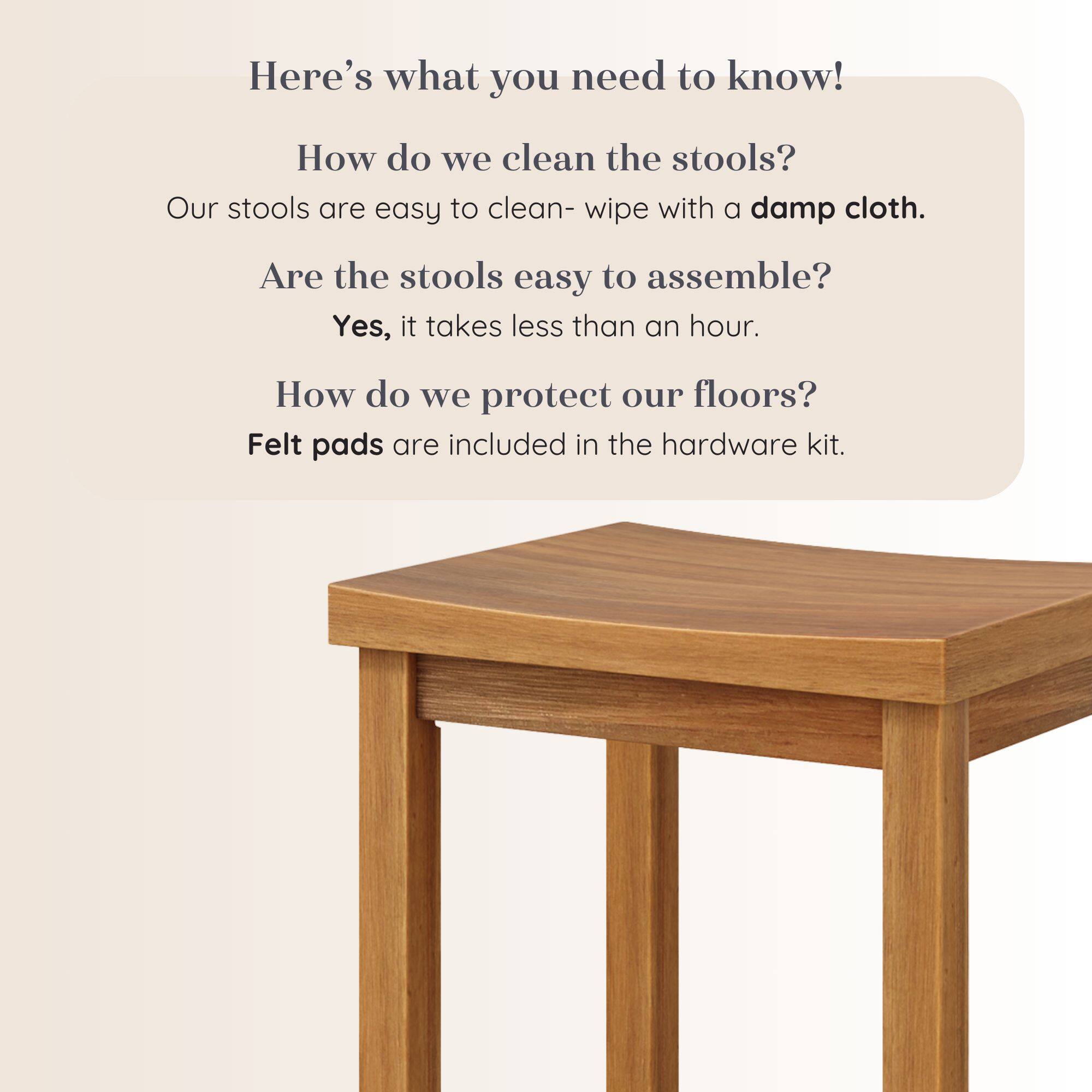 Here's what you need to know!

How do we clean the stools?
Our stools are easy to clean- wipe with a damp cloth.

Are the stools easy to assemble?
Yes, it takes less than an hour.

How do we protect our floors?
Felt pads are included in the hardware kit.