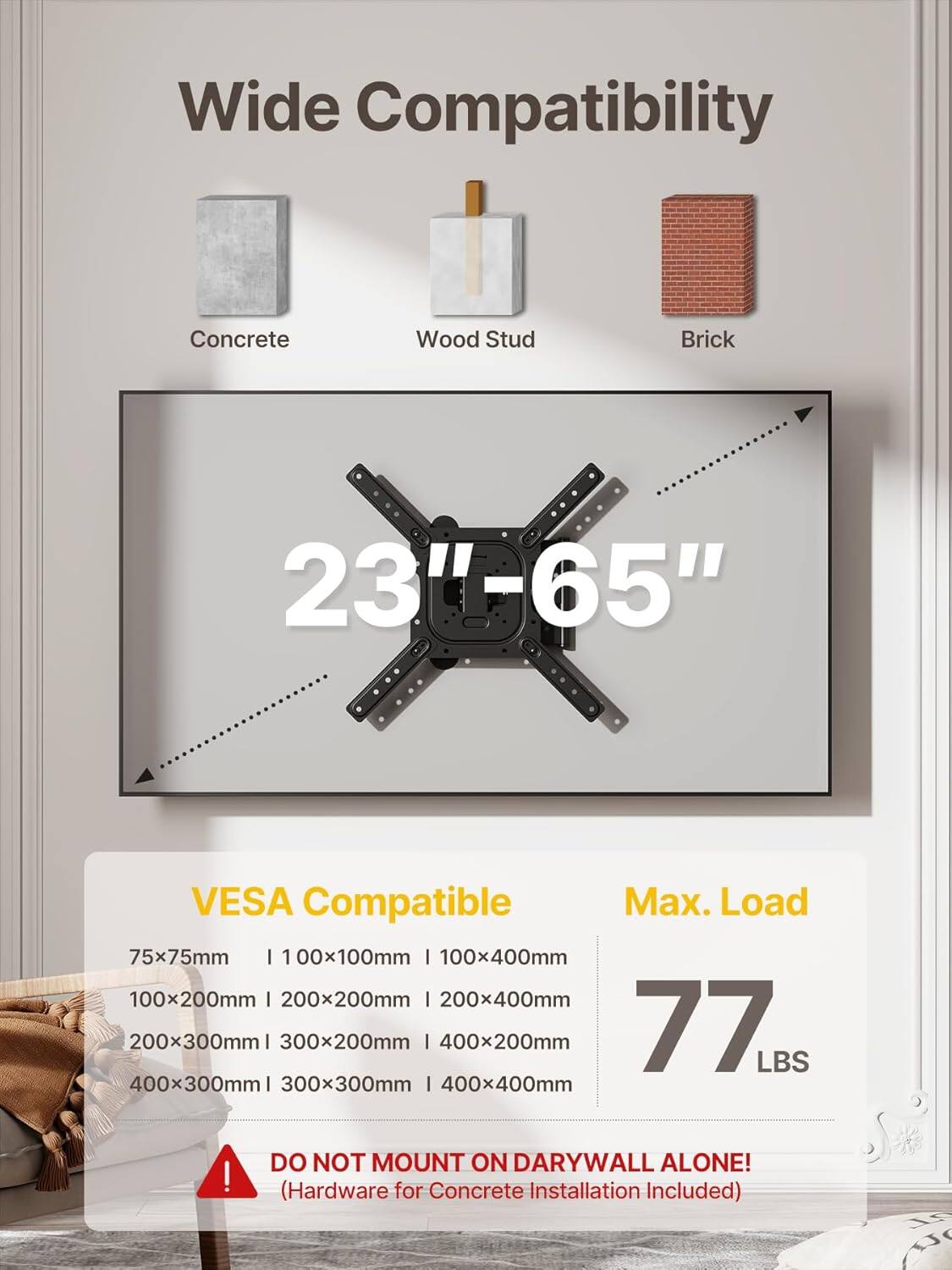 Wide Compatibility  
Concrete Wood Stud Brick  
23"-65"  
VESA Compatible  
Max. Load 77 LBS  

75x75mm | 100x100mm | 100x400mm  
100x200mm | 200x200mm | 200x400mm  
200x300mm | 300x200mm | 400x200mm  
400x300mm | 300x300mm | 400x400mm  

DO NOT MOUNT ON DRYWALL ALONE!  
(Hardware for Concrete Installation Included)