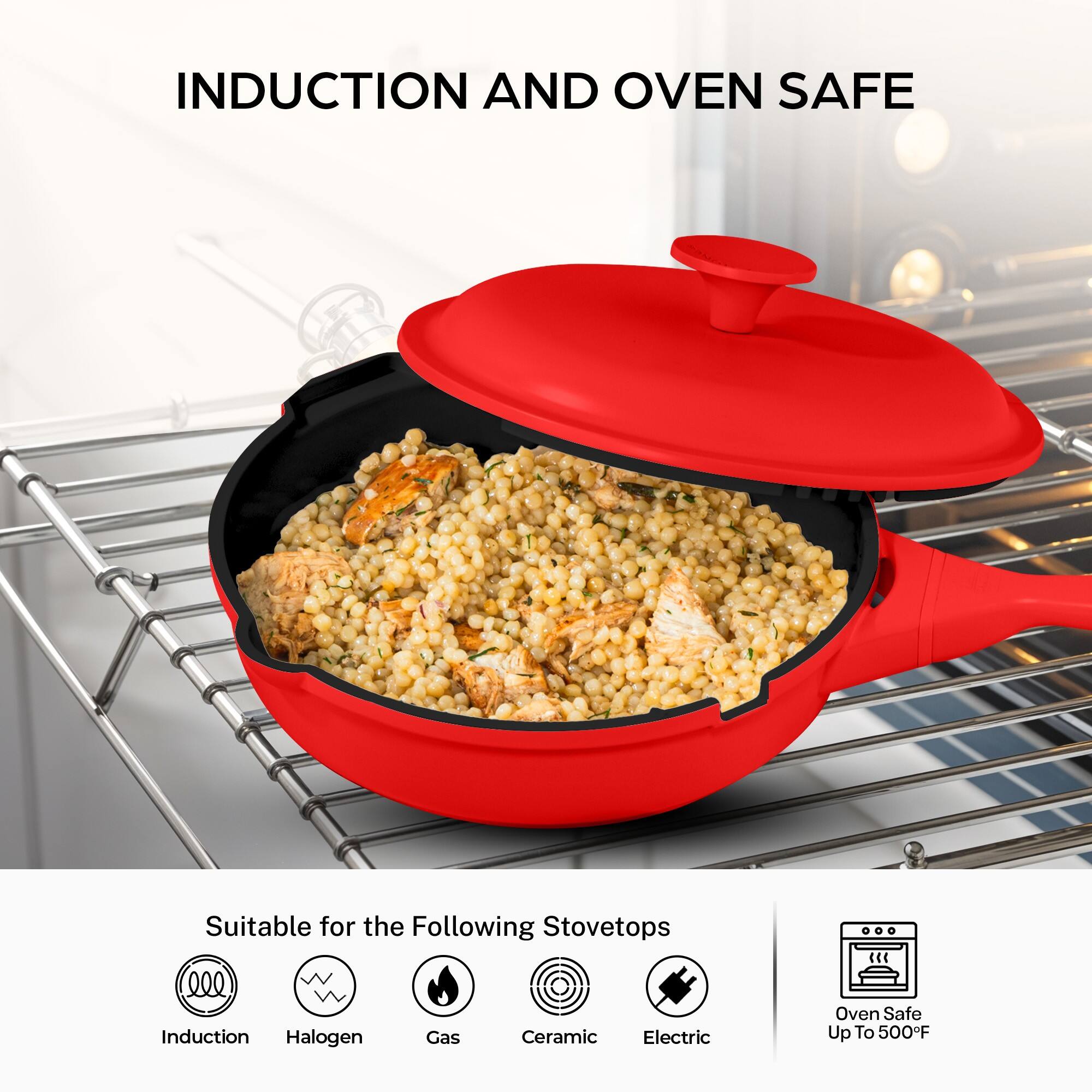 INDUCTION AND OVEN SAFE

Suitable for the Following Stovetops
- Induction
- Halogen
- Gas
- Ceramic
- Electric

Oven Safe Up To 500°F