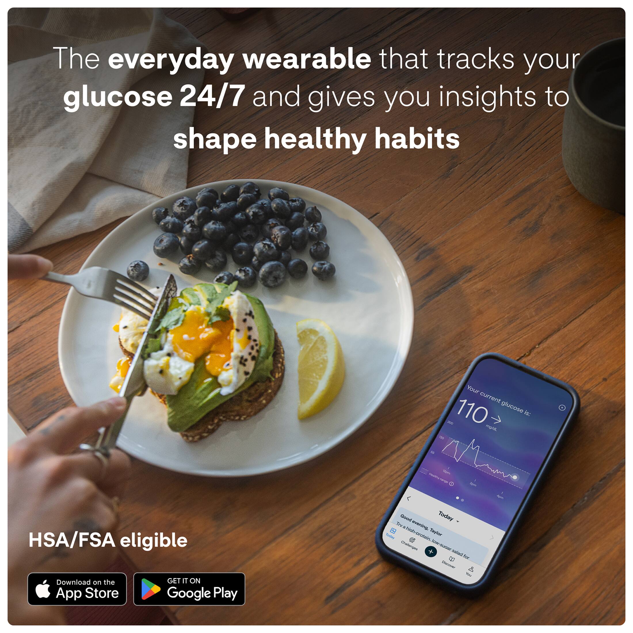 The everyday wearable that tracks your glucose 24/7 and gives you insights to shape healthy habits

Your current glucose is: 110 mg/dL

HSA/FSA eligible

Download on the App Store
GET IT ON Google Play