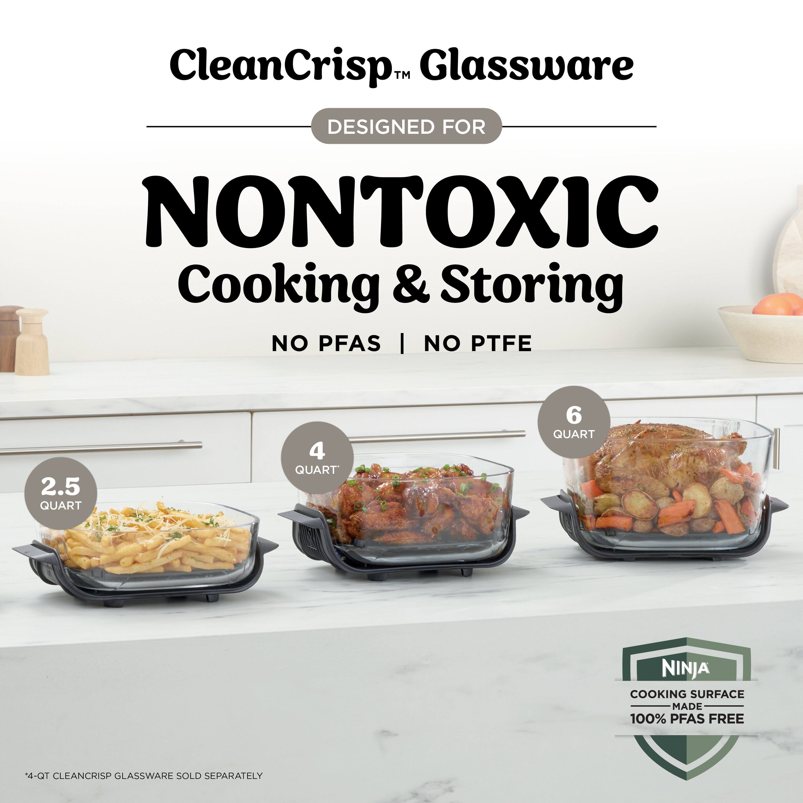 CleanCrisp™ Glassware  
DESIGNED FOR NONTOXIC Cooking & Storing  
NO PFAS | NO PTFE  

2.5 QUART  
4 QUART  
6 QUART  

NINJA COOKING SURFACE MADE 100% PFAS FREE  

4-QT CLEANCRISP GLASSWARE SOLD SEPARATELY