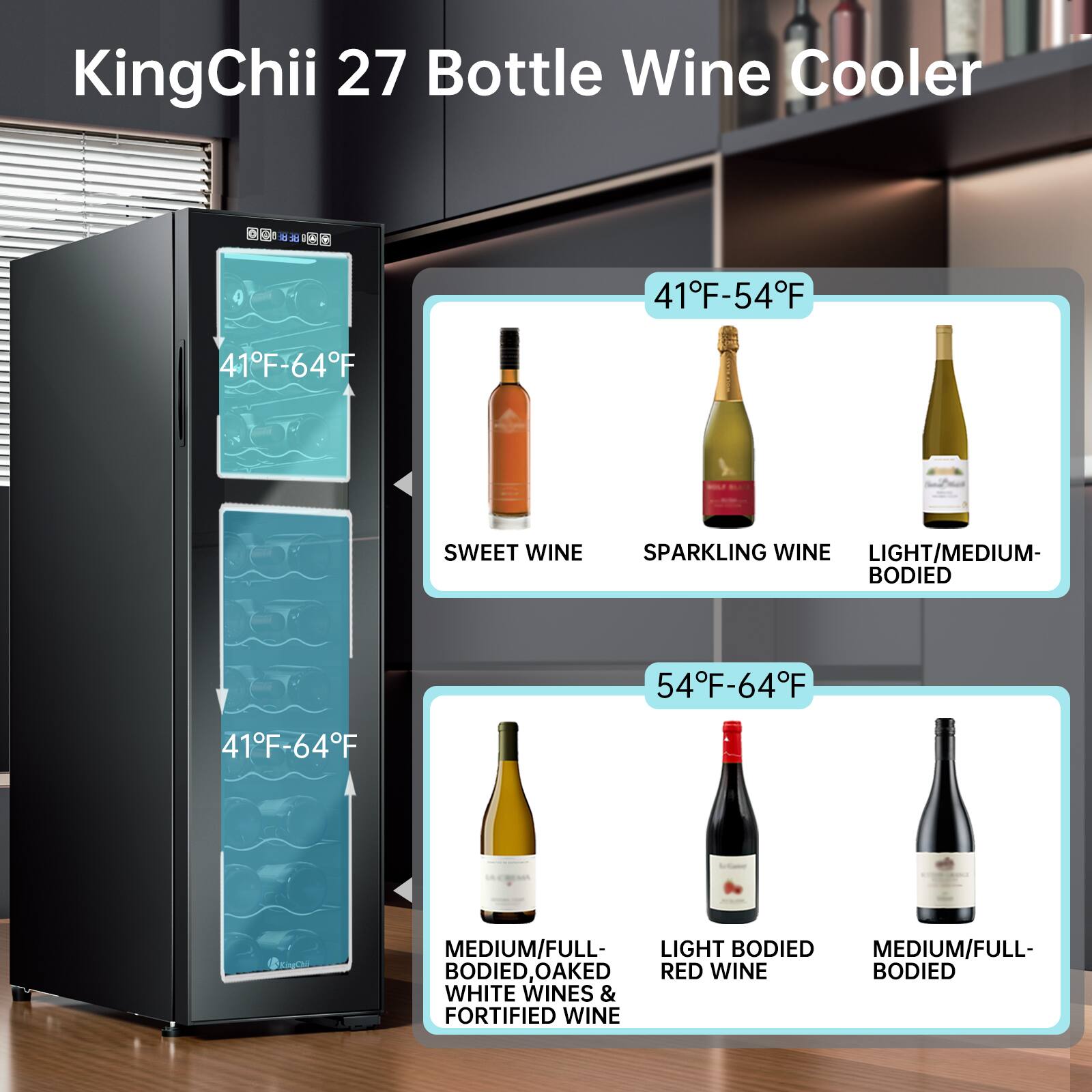KingChii 27 Bottle Wine Cooler

41°F-54°F
- SWEET WINE
- SPARKLING WINE
- LIGHT/MEDIUM-BODIED

54°F-64°F
- MEDIUM/FULL-BODIED WHITE WINES & FORTIFIED WINE
- LIGHT BODIED RED WINE
- MEDIUM/FULL-BODIED, OAKED RED WINE