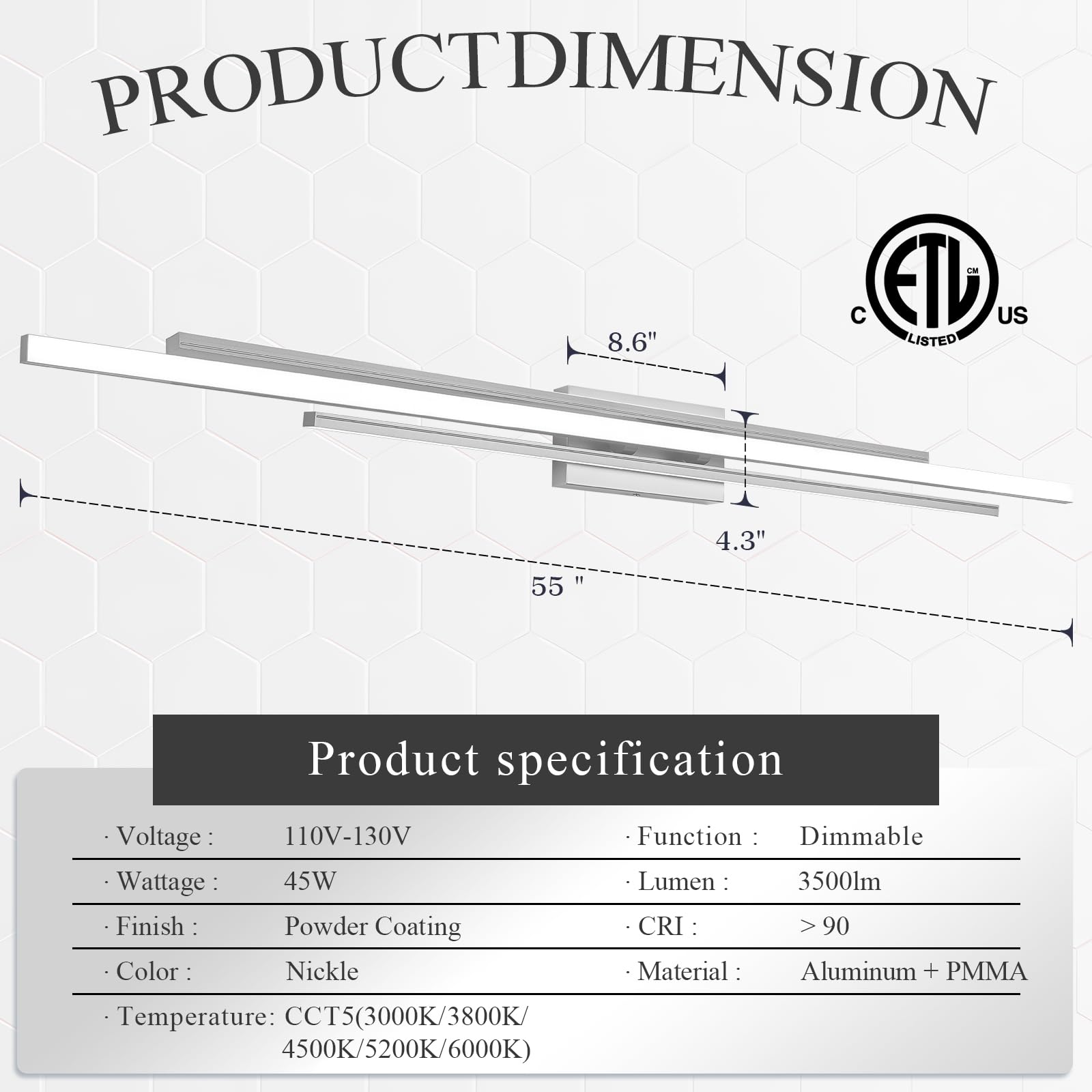 **PRODUCT DIMENSION**

- ETL US
- 8.6"
- 4.3"
- 55"

**Product specification**

- Voltage: 110V-130V
- Wattage: 45W
- Finish: Powder Coating
- Color: Nickel
- Temperature: CCT5 (3000K/3800K/4500K/5200K/6000K)
- Function: Dimmable
- Lumen: 3500lm
- CRI: >90
- Material: Aluminum + PMMA