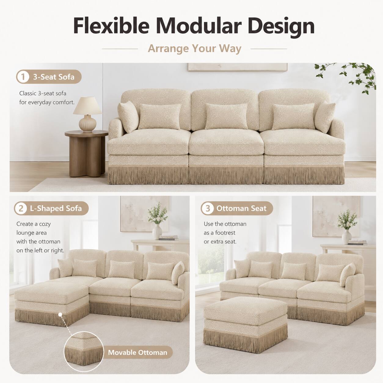 Flexible Modular Design  
Arrange Your Way  

1. 3-Seat Sofa  
Classic 3-seat sofa for everyday comfort.  

2. L-Shaped Sofa  
Create a cozy lounge area with the ottoman on the left or right.  

3. Ottoman Seat  
Use the ottoman as a footrest or extra seat.  

Movable Ottoman