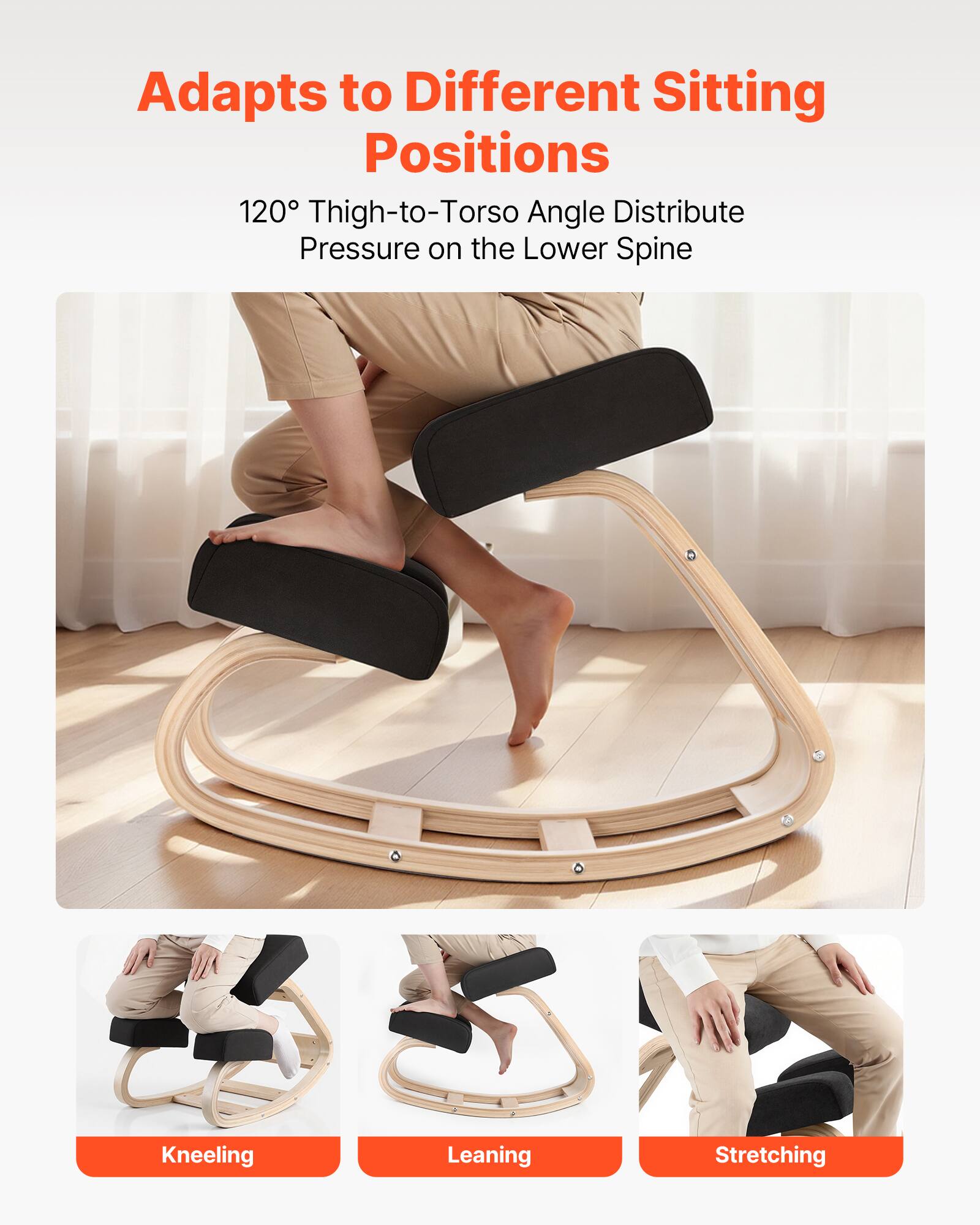 Adapts to Different Sitting Positions

120° Thigh-to-Torso Angle Distribute Pressure on the Lower Spine

Kneeling  
Leaning  
Stretching