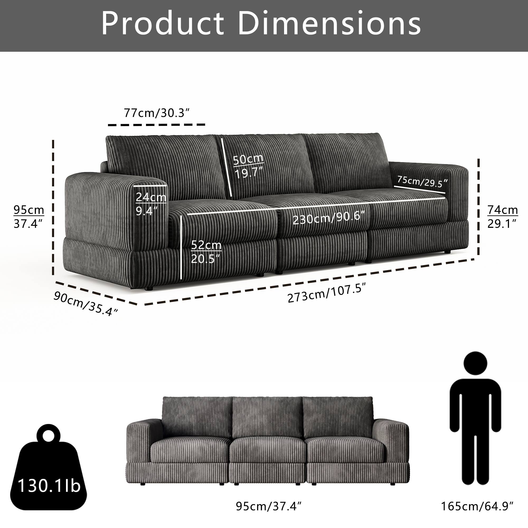 Product Dimensions

- Length: 273cm / 107.5"
- Width: 95cm / 37.4"
- Height: 74cm / 29.1"
- Seat Height: 45cm / 17.7"
- Seat Depth: 52cm / 20.5"
- Armrest Height: 75cm / 29.5"
- Back Height: 77cm / 30.3"
- Depth: 90cm / 35.4"
- Weight: 130.1lb

- Length: 230cm / 90.6"
- Width: 95cm / 37.4"
- Height: 74cm / 29.1"
- Seat Height: 45cm / 17.7"
- Seat Depth: 52cm / 20.5"
- Armrest Height: 75cm / 29.5"
- Back Height: 77cm / 30.3"
- Depth: 90cm / 35.4"
- Weight: 1