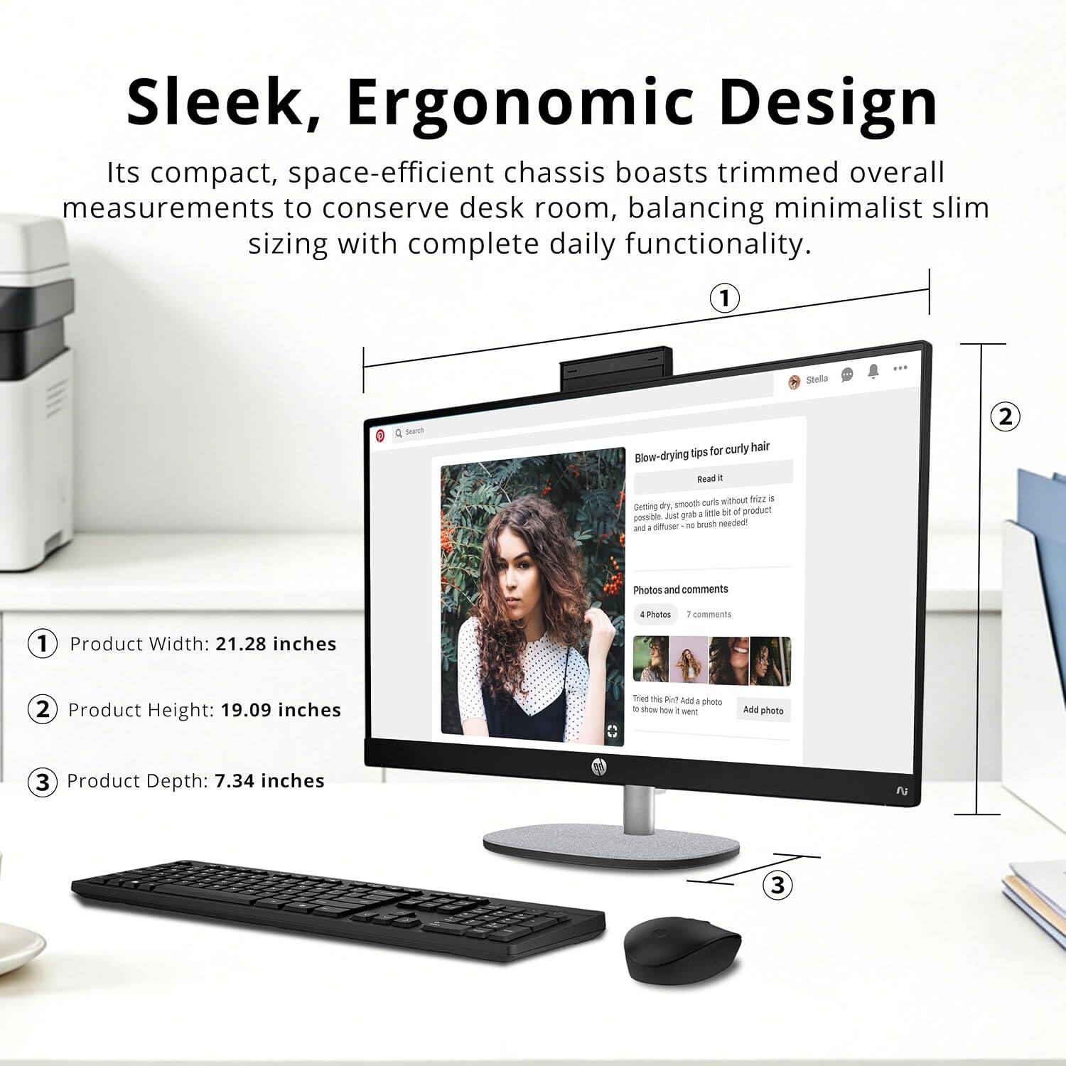 Sleek, Ergonomic Design  
Its compact, space-efficient chassis boasts trimmed overall measurements to conserve desk room, balancing minimalist slim sizing with complete daily functionality.  

1. Product Width: 21.28 inches  
2. Product Height: 19.09 inches  
3. Product Depth: 7.34 inches  

Stella  
4 Srv for curly hair  
Blow-drying Tips  
Bead a 2 tubethe MUI a BY smooth nuris  
Getting product ane i 4 poosibin Aud diffuser - brush needed!  
Photos and comments - Photes 1 comments 1  
Trad mi Pul ADJ photo . show how 1  
Add photo