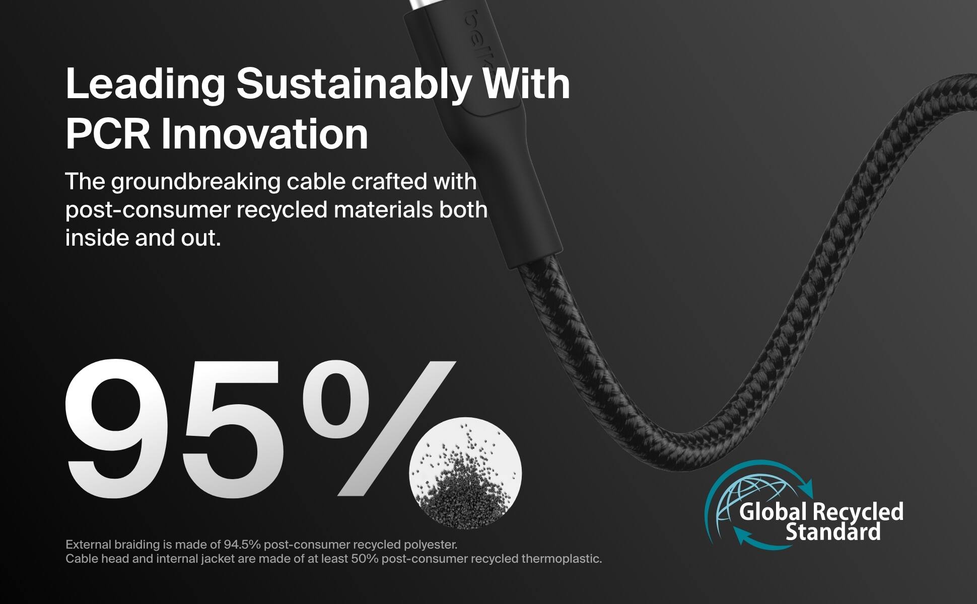 Leading Sustainably with PCR Innovation: The groundbreaking cable crafted with post-consumer recycled materials both inside and out. 95% External braiding is made of 94.5% post-consumer recycled polyester. Cable head and internal jacket are made of at least 50% post-consumer recycled thermoplastic. Global Recycled Standard.
