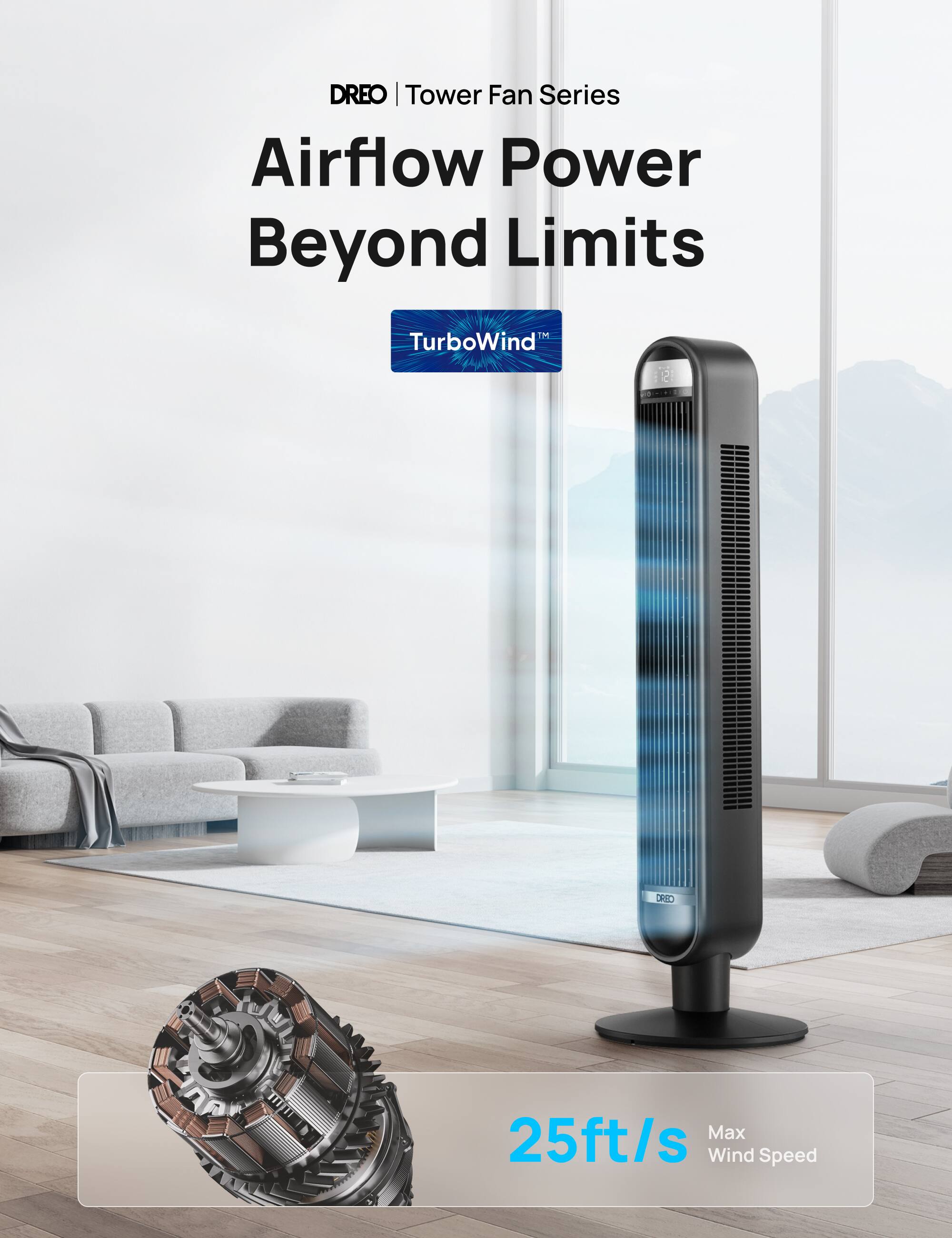 DREO | Tower Fan Series  
Airflow Power Beyond Limits  
1M TurboWind™  
25ft/s Max Wind Speed