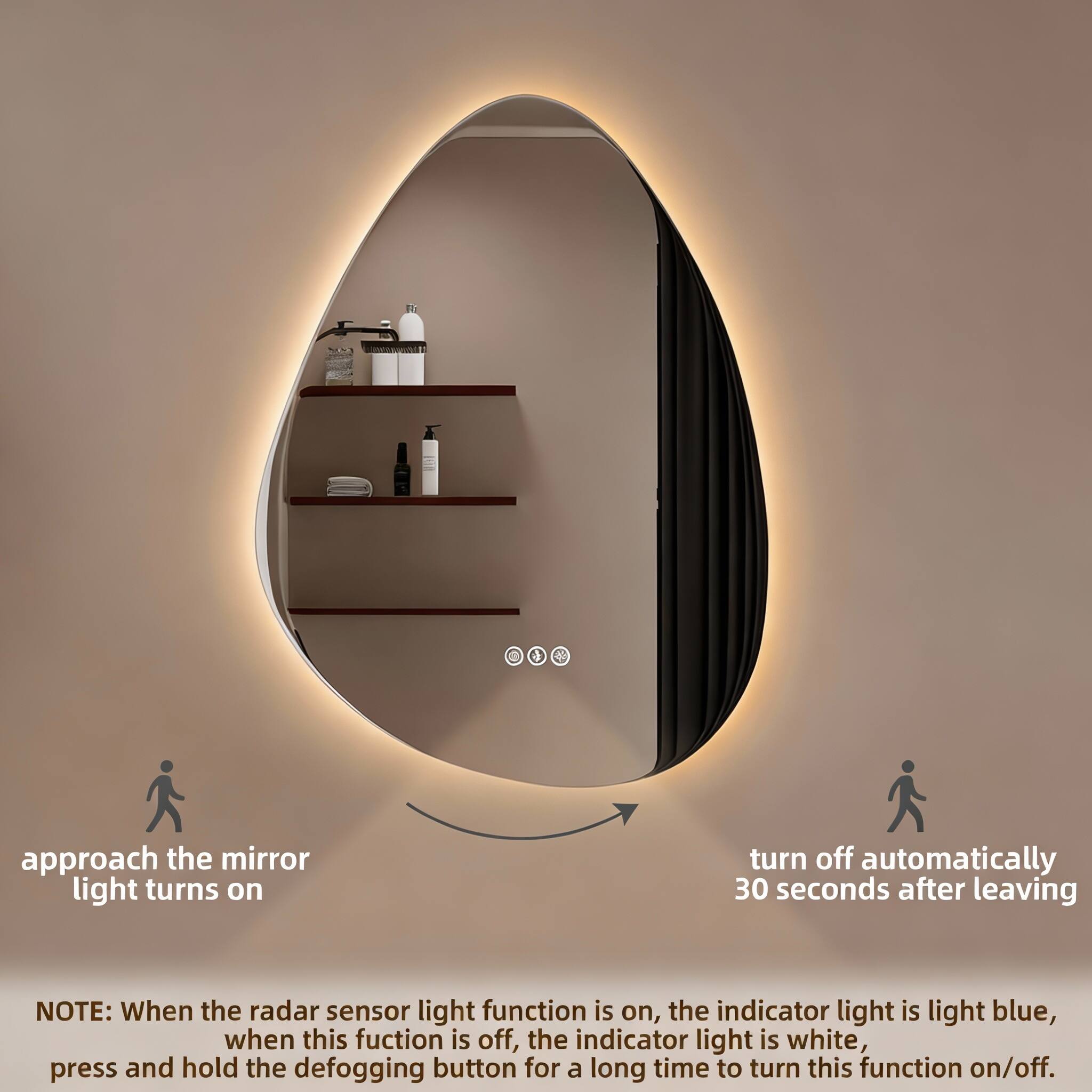 When you approach the mirror, the light turns on. It turns off automatically 30 seconds after you leave.

NOTE: When the radar sensor light function is on, the indicator light is light blue. When this function is off, the indicator light is white. Press and hold the defogging button for a long time to turn this function on/off.