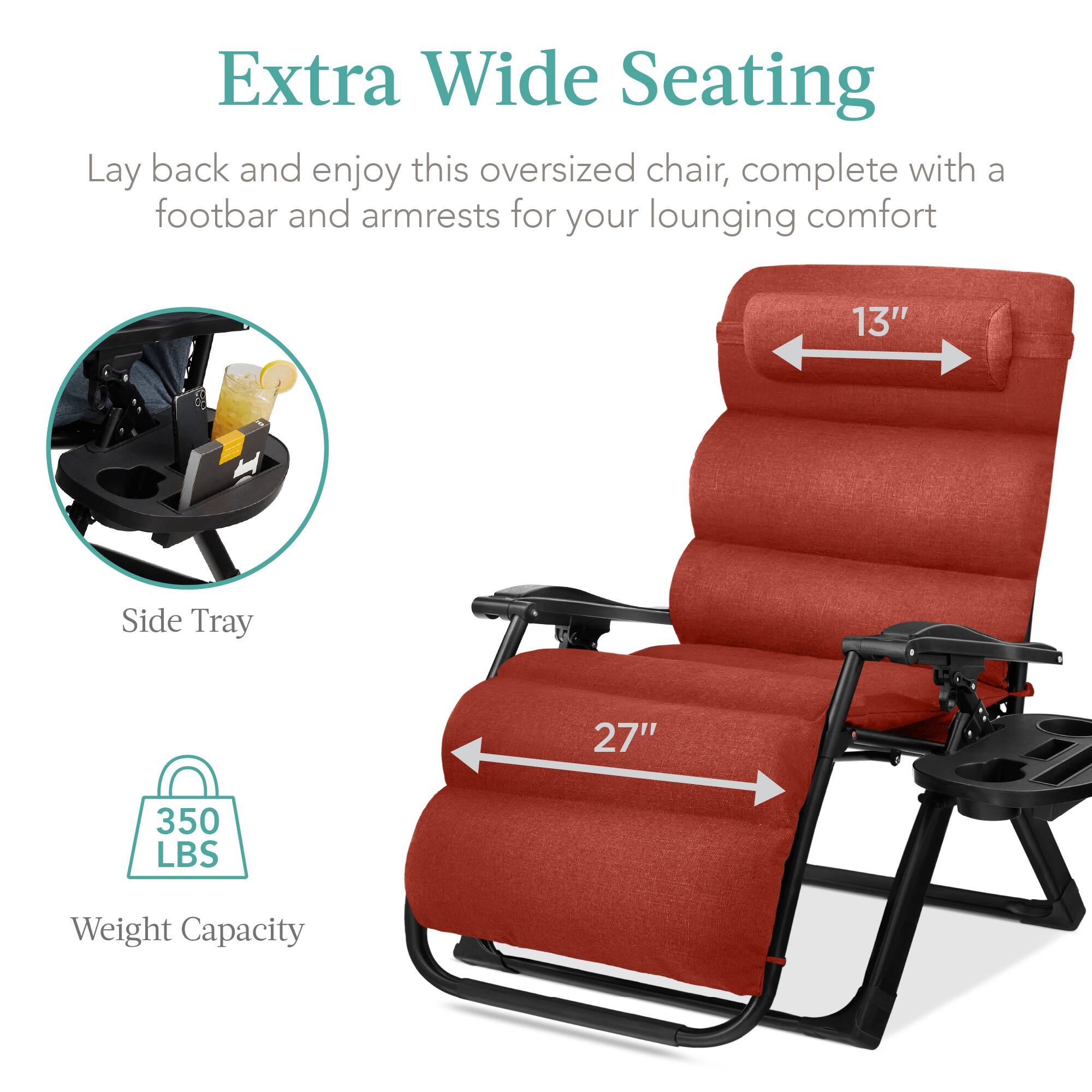 Extra Wide Seating

Lay back and enjoy this oversized chair, complete with a footbar and armrests for your lounging comfort

- Side Tray
- 13" (width)
- 27" (length)
- 350 LBS Weight Capacity