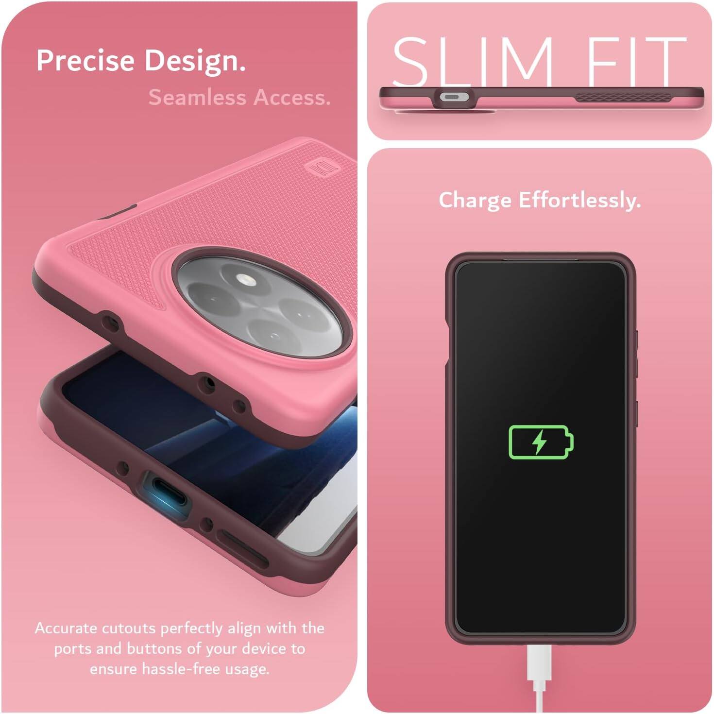 Precise Design.  
Seamless Access.  

SLIM FIT  

Charge Effortlessly.  

Accurate cutouts perfectly align with the ports and buttons of your device to ensure hassle-free usage.