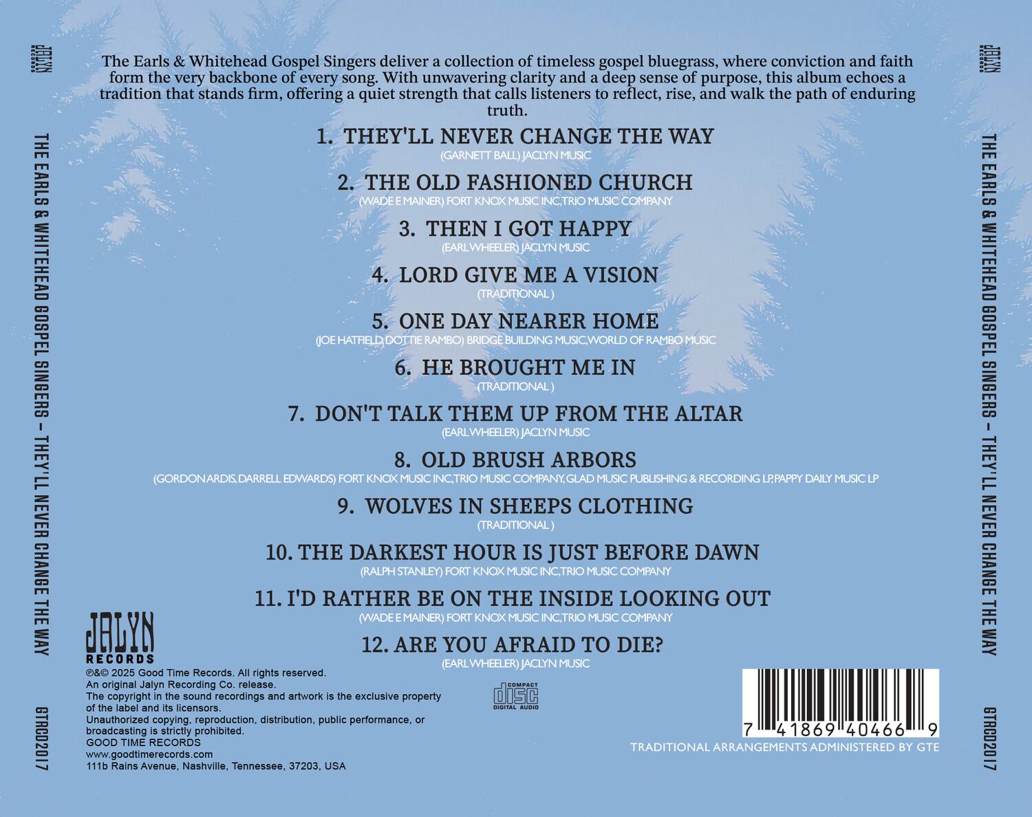 The Earls & Whitehead Gospel Singers deliver a collection of timeless gospel bluegrass, where conviction and faith form the very backbone of every song. With unwavering clarity and a deep sense of purpose, this album echoes a tradition that stands firm, offering a quiet strength that calls listeners to reflect, rise, and walk the path of enduring truth.

1. THEY'LL NEVER CHANGE THE WAY  
   (GARNETT BALL) JACLYN MUSIC

2. THE OLD FASHIONED CHURCH  
   (WADE E. MAINER) FORT KNOX MUSIC INC., TRIO MUSIC COMPANY

3. THEN I GOT HAPPY  
   (EARL WHEELER) JACLYN MUSIC

4. LORD GIVE ME A VISION  
   (TRADITIONAL)

5. ONE DAY NEARER HOME  
   (MATTHEW DOTIE RAMBO) BRIDGE BUILDING MUSIC, WORLD OF RAMBO

6. HE BROUGHT ME IN  
   (TRADITIONAL)

7. DON'T TALK THEM UP FROM THE ALTAR  
   (EARL WHEELER) JACLYN MUSIC

8. OLD BRUSH ARBORS  
   (GORDON ARDIS, DAR