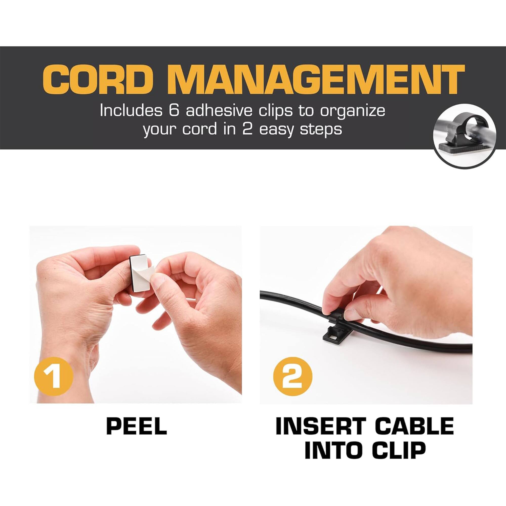 CORD MANAGEMENT  
Includes 6 adhesive clips to organize your cord in 2 easy steps

1. PEEL  
2. INSERT CABLE INTO CLIP
