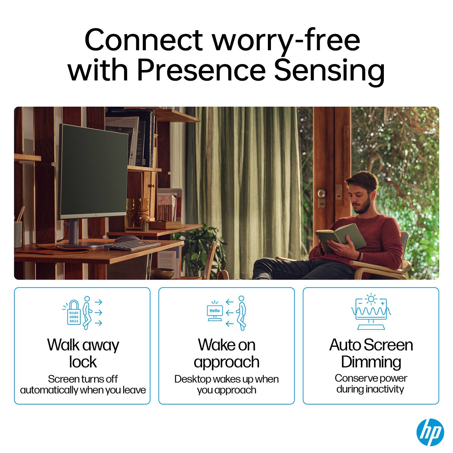 Connect worry-free with Presence Sensing

- Walk away lock: Screen turns off automatically when you leave
- Wake on approach: Desktop wakes up when you approach
- Auto Screen Dimming: Conserve power during inactivity

hp