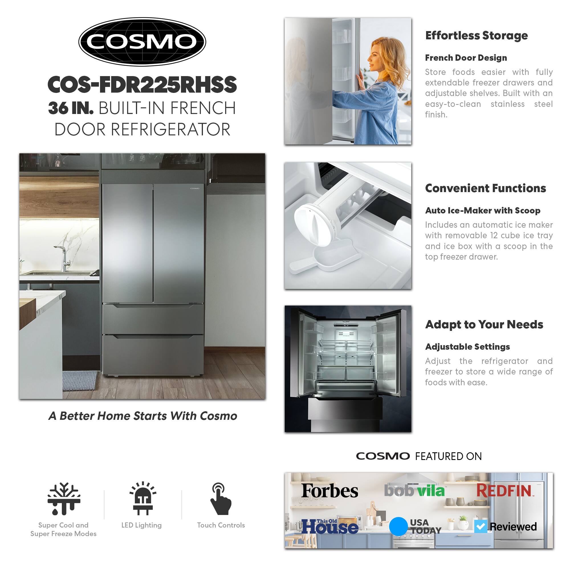 COSMO COS-FDR225RHSS 36 IN. BUILT-IN FRENCH DOOR REFRIGERATOR

Effortless Storage
French Door Design
Store foods easier with fully extendable freezer drawers and adjustable shelves. Built with an easy-to-clean stainless steel finish.

Convenient Functions
Auto Ice-Maker with Scoop
Includes an automatic ice maker with removable 12 cube ice tray and ice box with a scoop in the top freezer drawer.

Adapt to Your Needs
Adjustable Settings
Adjust the refrigerator and freezer to store a wide range of foods with ease.

A Better Home Starts With Cosmo

COSMO FEATURED ON
Forbes
bobvila
REDFIN
This Old House
USA TODAY
Reviewed

Super Cool and Super Freeze Modes
LED Lighting
Touch Controls