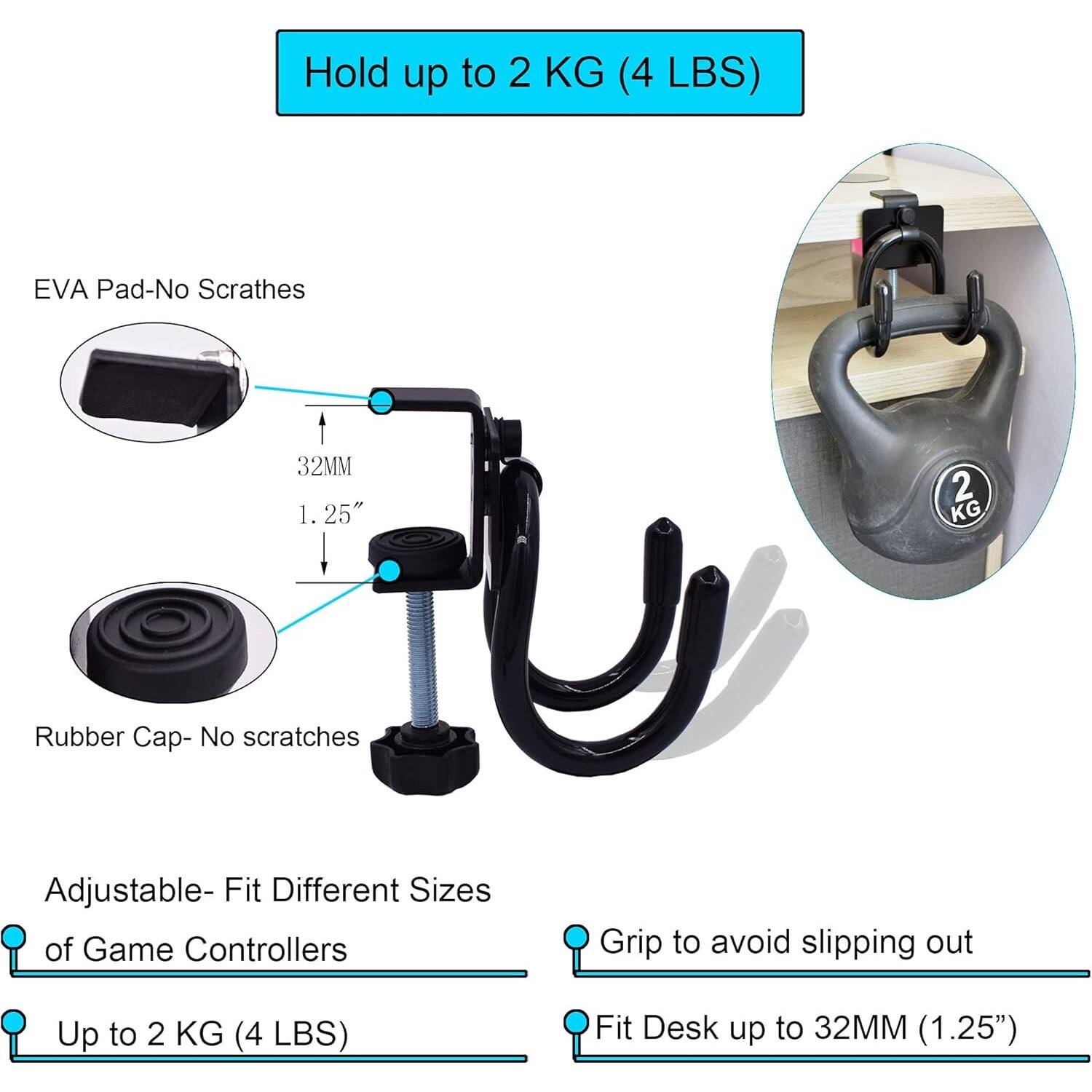 Hold up to 2 KG (4 LBS)

- EVA Pad-No Scratches
- 32MM (1.25")
- Rubber Cap- No scratches
- Adjustable- Fit Different Sizes of Game Controllers
- Up to 2 KG (4 LBS)
- Grip to avoid slipping out
- Fit Desk up to 32MM (1.25")