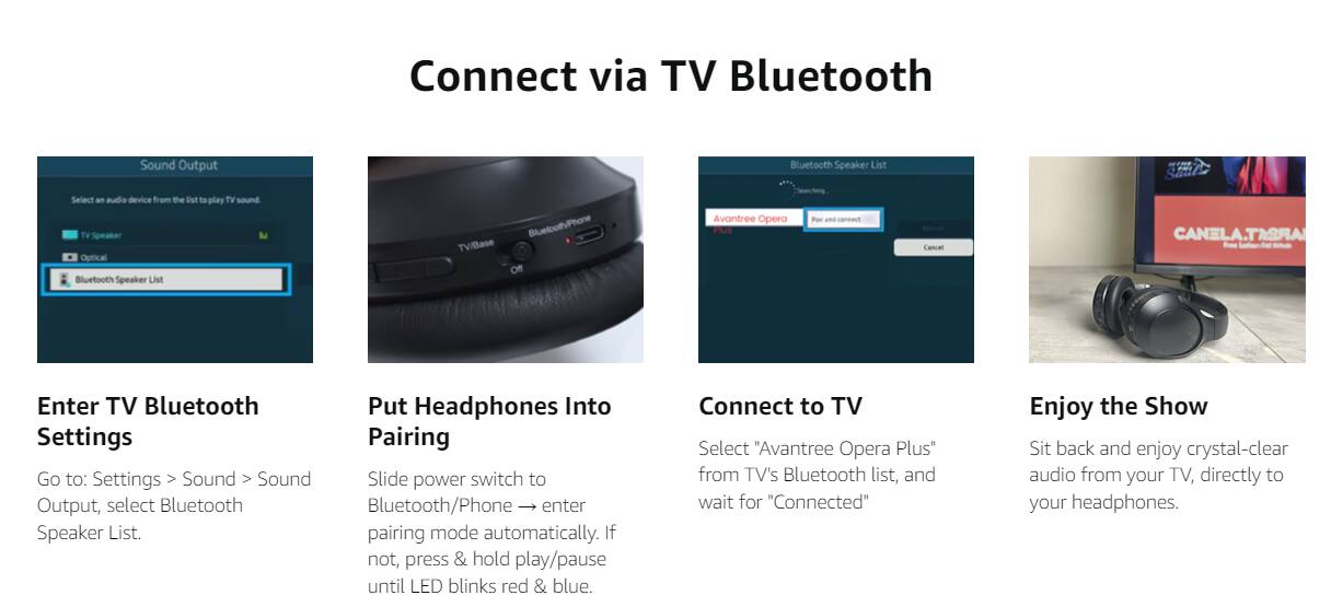 Connect via TV Bluetooth

Enter TV Bluetooth Settings
Go to: Settings > Sound > Sound Output, select Bluetooth Speaker List.

Put Headphones Into Pairing
Slide power switch to Bluetooth/Phone → enter pairing mode automatically. If not, press & hold play/pause until LED blinks red & blue.

Connect to TV
Select "Avantree Opera Plus" from TV's Bluetooth list, and wait for "Connected"

Enjoy the Show
Sit back and enjoy crystal-clear audio from your TV, directly to your headphones.
