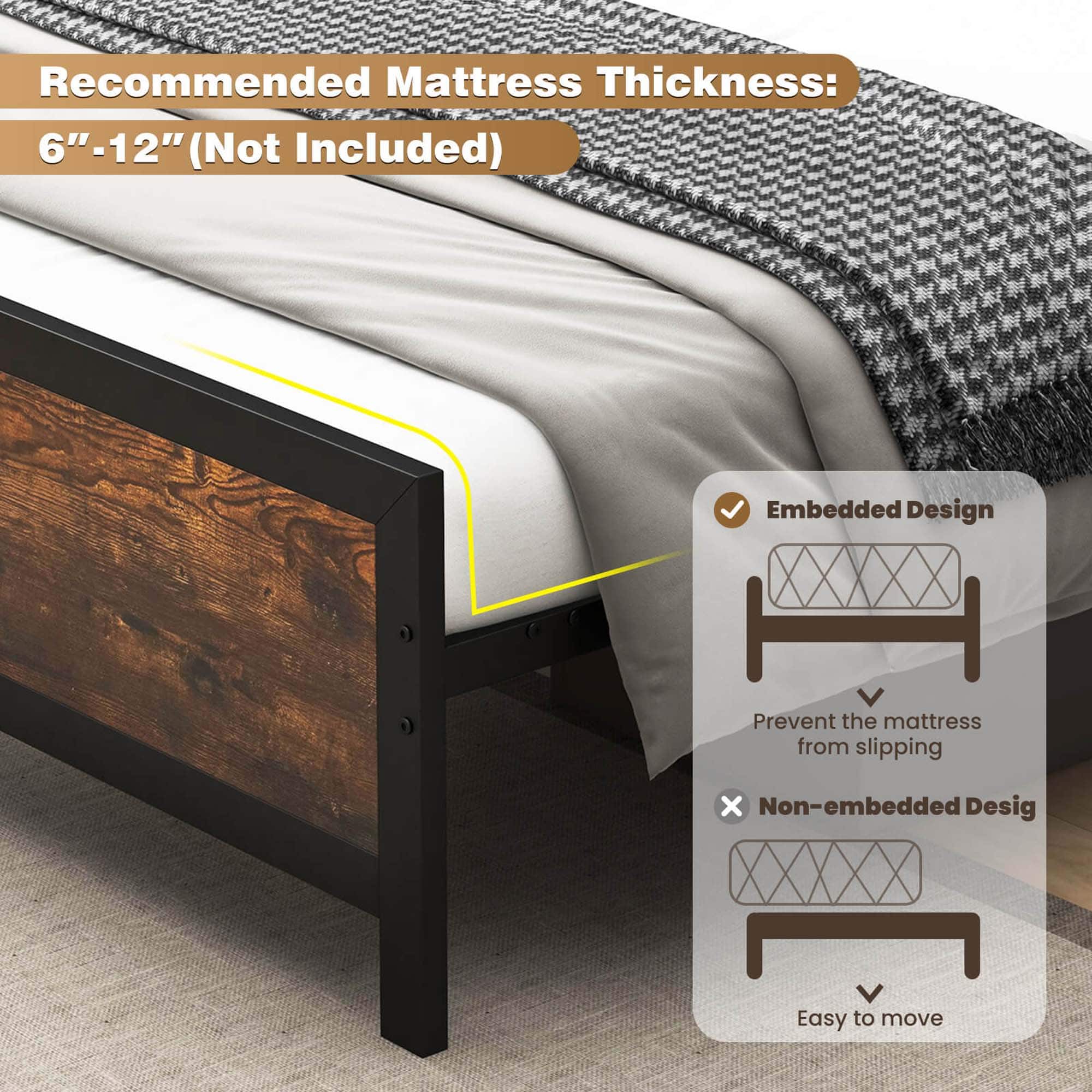 Recommended Mattress Thickness: 6"-12" (Not Included) Embedded Design: Prevent the mattress from slipping. Non-embedded Design: Easy to move.