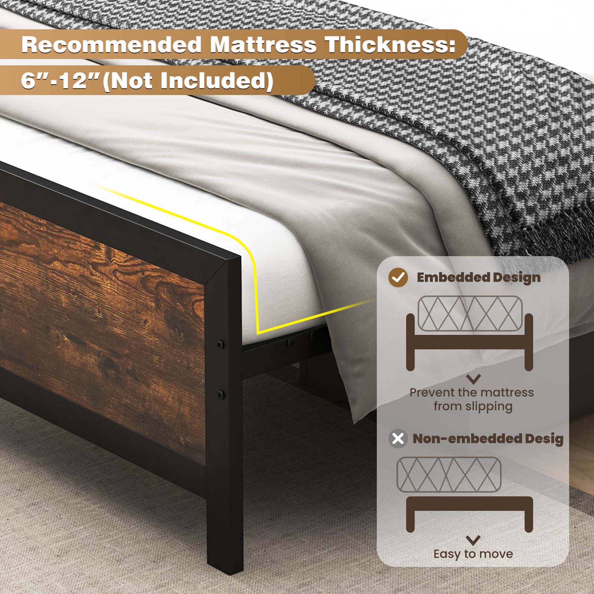 Recommended Mattress Thickness: 6"-12" (Not Included) Embedded Design: Prevent the mattress from slipping. Non-embedded Design: Easy to move.
