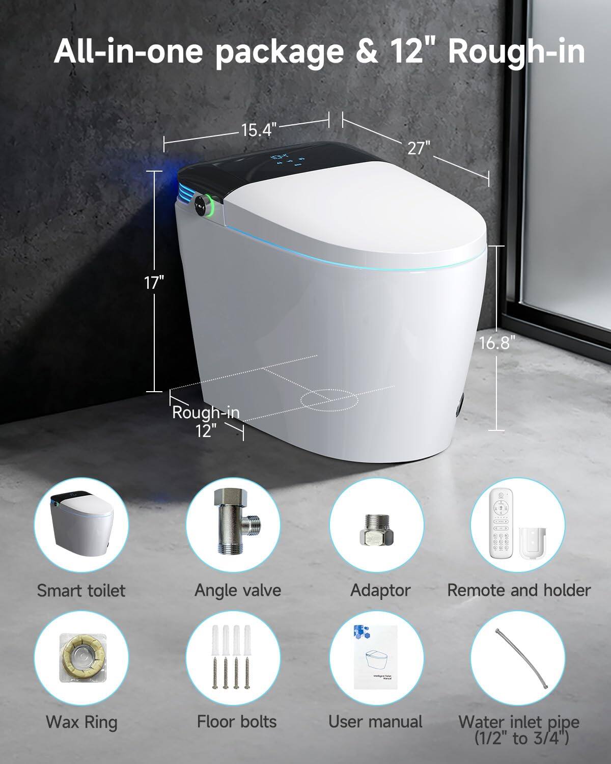 All-in-one package & 12" Rough-in  
15.4" 27" 17" 16.8" Rough-in 12"  
Smart toilet  
Angle valve  
Adaptor  
Remote and holder  
Wax Ring  
Floor bolts  
User manual  
Water inlet pipe (1/2" to 3/4")