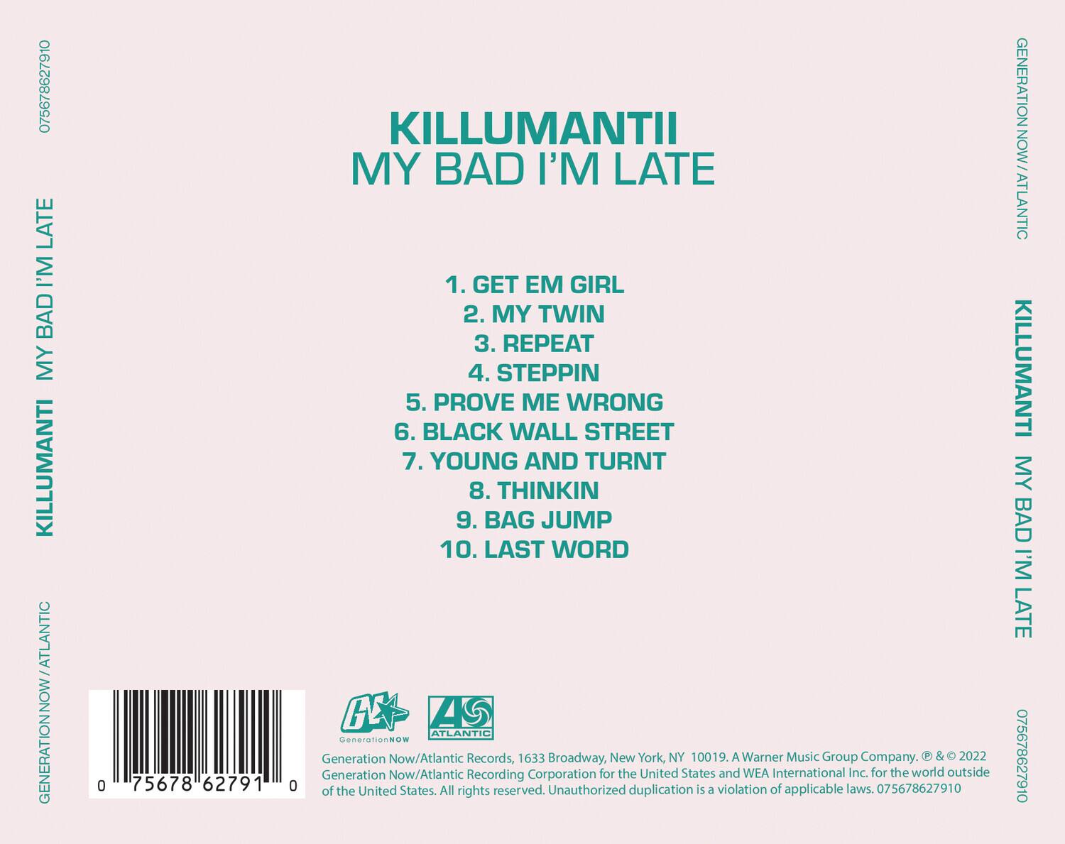 KILLUMANTI  
MY BAD I'M LATE  

1. GET EM GIRL  
2. MY TWIN  
3. REPEAT  
4. STEPPIN  
5. PROVE ME WRONG  
6. BLACK WALL STREET  
7. YOUNG AND TURNT  
8. THINKIN  
9. BAG JUMP  
10. LAST WORD  

GENERATION NOW / ATLANTIC  

Generation Now/Atlantic Records, 1633 Broadway, New York, NY 10019. A Warner Music Group Company. © & ℗ 2022 Generation Now/Atlantic Recording Corporation for the United States and WEA International Inc. for the world outside of the United States. All rights reserved. Unauthorized duplication is a violation of applicable laws.  

075678627910  

GENERATION NOW / ATLANTIC  

075678627910  

GENERATION NOW / ATLANTIC  

075678627910  

GENERATION NOW / ATLANTIC  

075678627910  

GENERATION NOW / ATLANTIC  

075678627