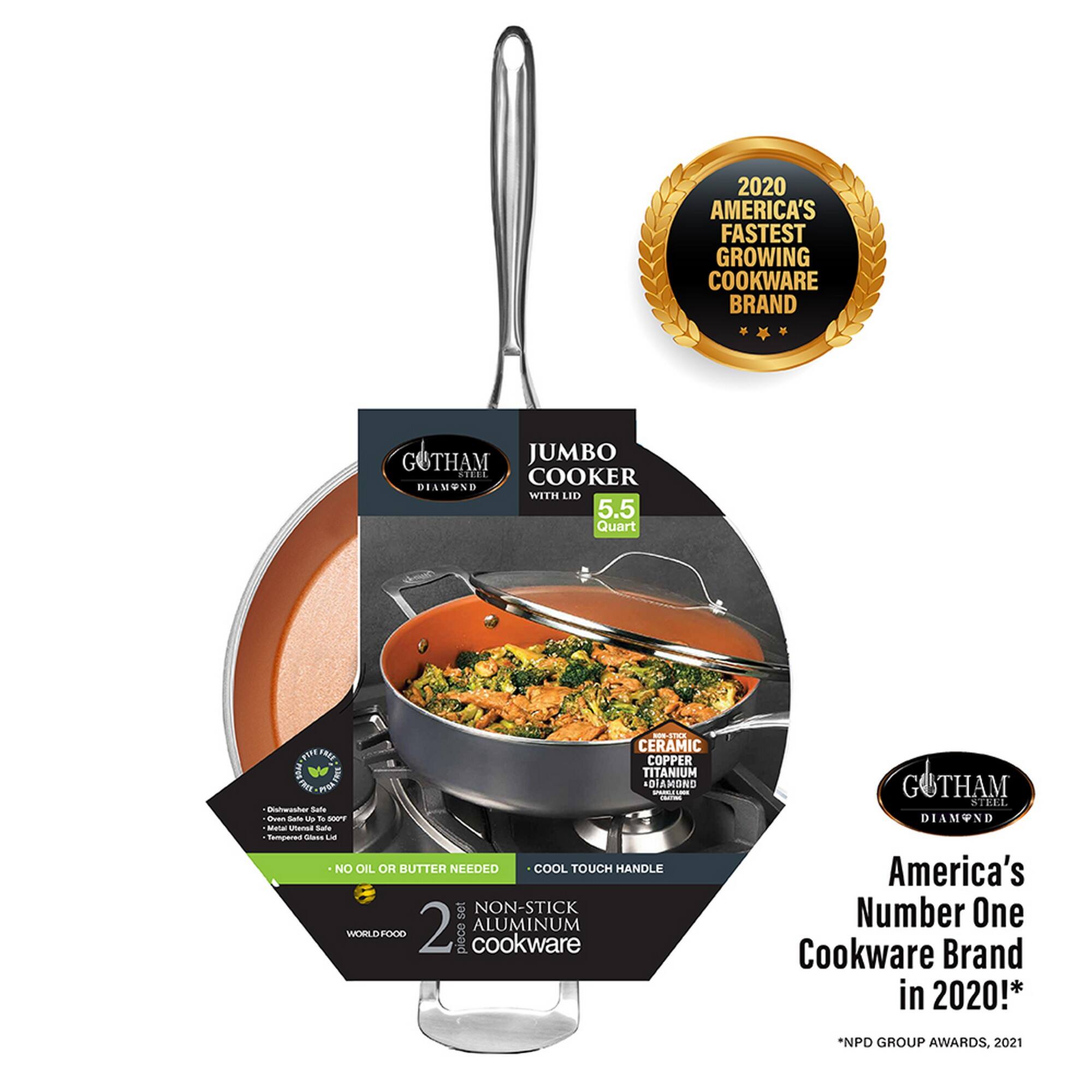 2020 AMERICA'S FASTEST GROWING COOKWARE BRAND

GOTHAM JUMBO COOKER  
DIAMOND WITH LID  
5.5 Quart  
CERAMIC COPPER TITANIUM PRO TOLY DIAMOND  
NO OIL OR BUTTER NEEDED  
COOL TOUCH HANDLE  
NON-STICK  
2 PIECE COOKWARE  
WORLD FOOD  
GOTHAM STELL DIAMOND  
America's Number One Cookware Brand in 2020!*  
*NPD GROUP AWARDS, 2021