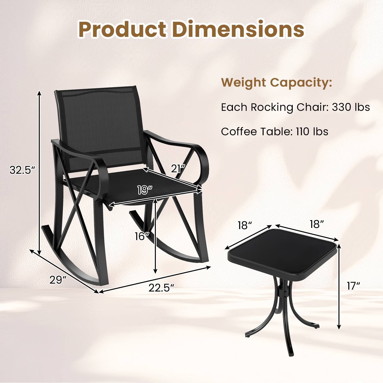 Product Dimensions

Weight Capacity:
Each Rocking Chair: 330 lbs
Coffee Table: 110 lbs

Rocking Chair:
- Height: 32.5"
- Width: 21"
- Depth: 19"
- Seat Height: 16"
- Base Width: 29"
- Base Depth: 22.5"

Coffee Table:
- Top Width: 18"
- Top Depth: 18"
- Height: 17"