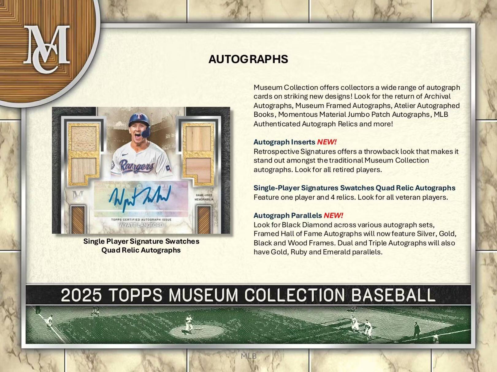 M T AUTOGRAPHS Museum Collection offers collectors a wide range of autograph cards on striking new designs! Look for the return of Archival Autographs, Museum Framed Autographs, Atelier Autographed Books, Momentous Material Jumbo Patch Autographs, MLB Authenticated Autograph Relics and more! Rangers MEMORABILIA TOPPS CERTIFIED AUTOGRAPH ISSUE WYALT LANGFORD Single Player Signature Swatches Quad Relic Autographs Autograph Inserts NEW! Retrospect Signatures offers a throwback look that makes it stand out amongst the traditional Museum Collection autographs. Look for all retired players. Single-Player Signatures Swatches Quad Relic Autographs Feature one player and 4 relics. Look for all veteran players. Autograph Parallels NEW! Look for Black Diamond across various autograph sets, Framed Hall of Fame Autographs will now feature Silver, Gold, Black and Wood Frames. Dual and Triple Autographs will also have Gold, Ruby and Emerald parallels. 2025 TOPPS MUSEUM COLLECTION BASEBALL