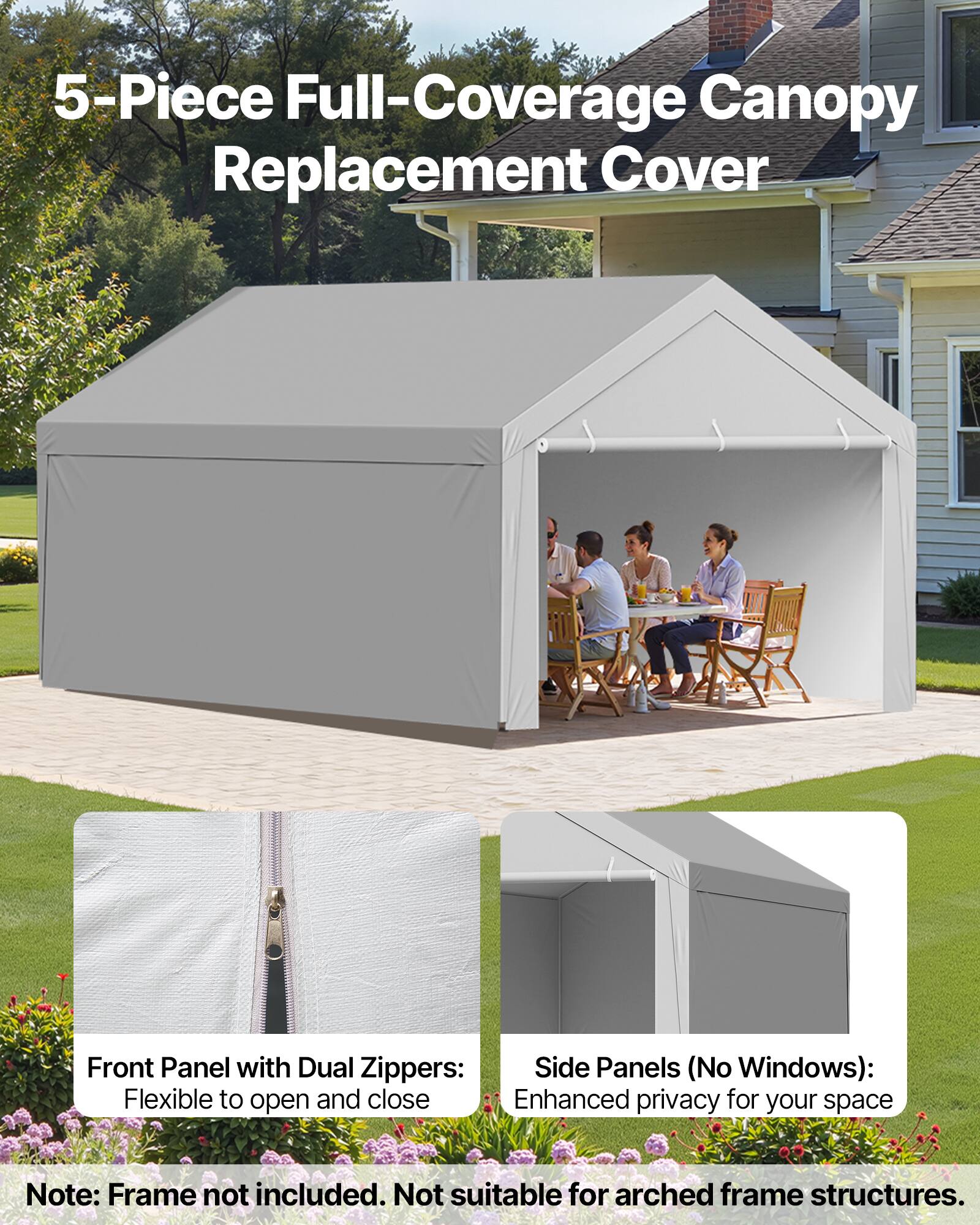 5-Piece Full-Coverage Canopy Replacement Cover

Front Panel with Dual Zipper: Flexible to open and close

Side Panels (No Windows): Enhanced privacy for your space

Note: Frame not included. Not suitable for arched frame structures.