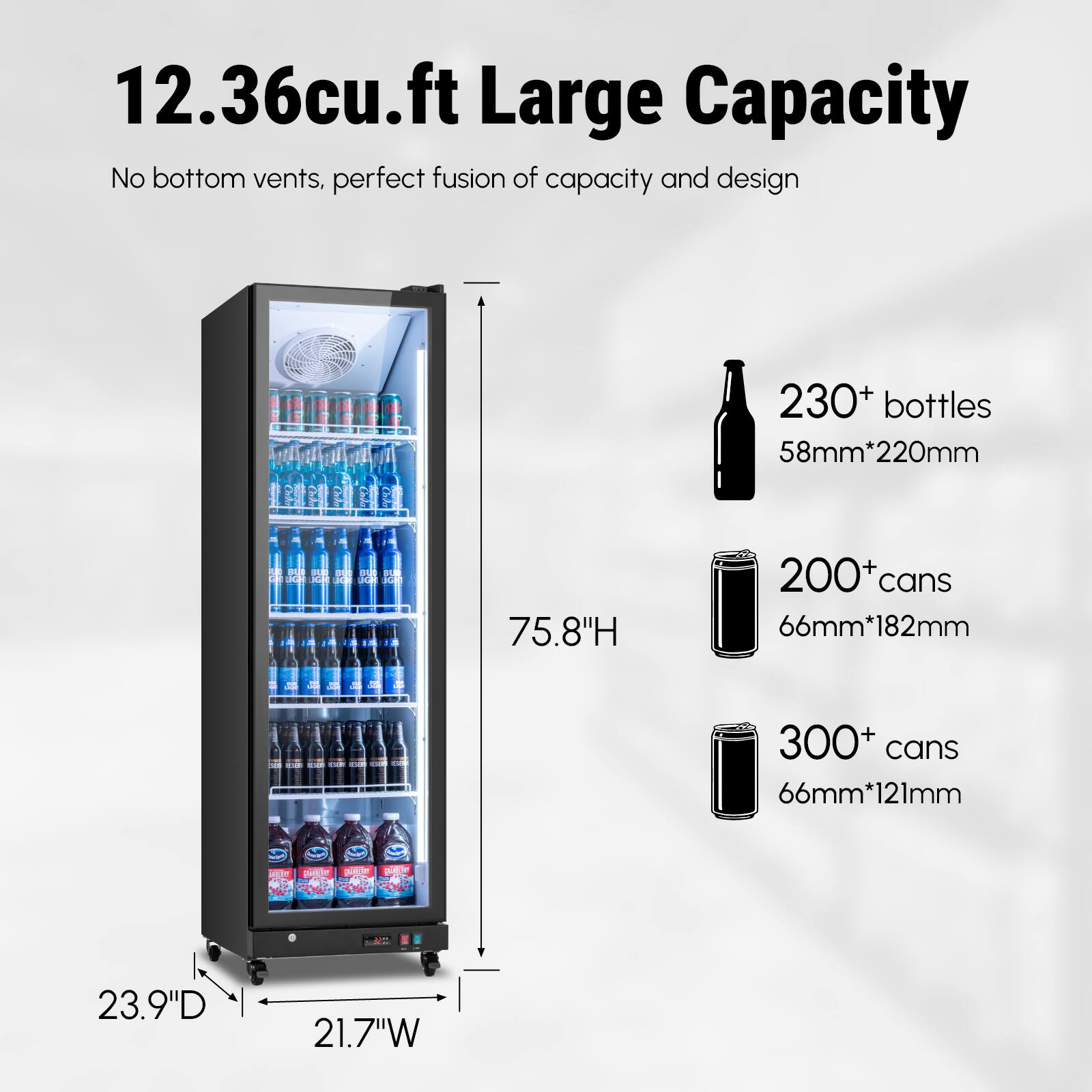12.36cu.ft Large Capacity  
No bottom vents, perfect fusion of capacity and design  

230+ bottles  
58mm*220mm  

200+ cans  
66mm*182mm  

300+ cans  
66mm*121mm  

75.8"H  
23.9"D  
21.7"W